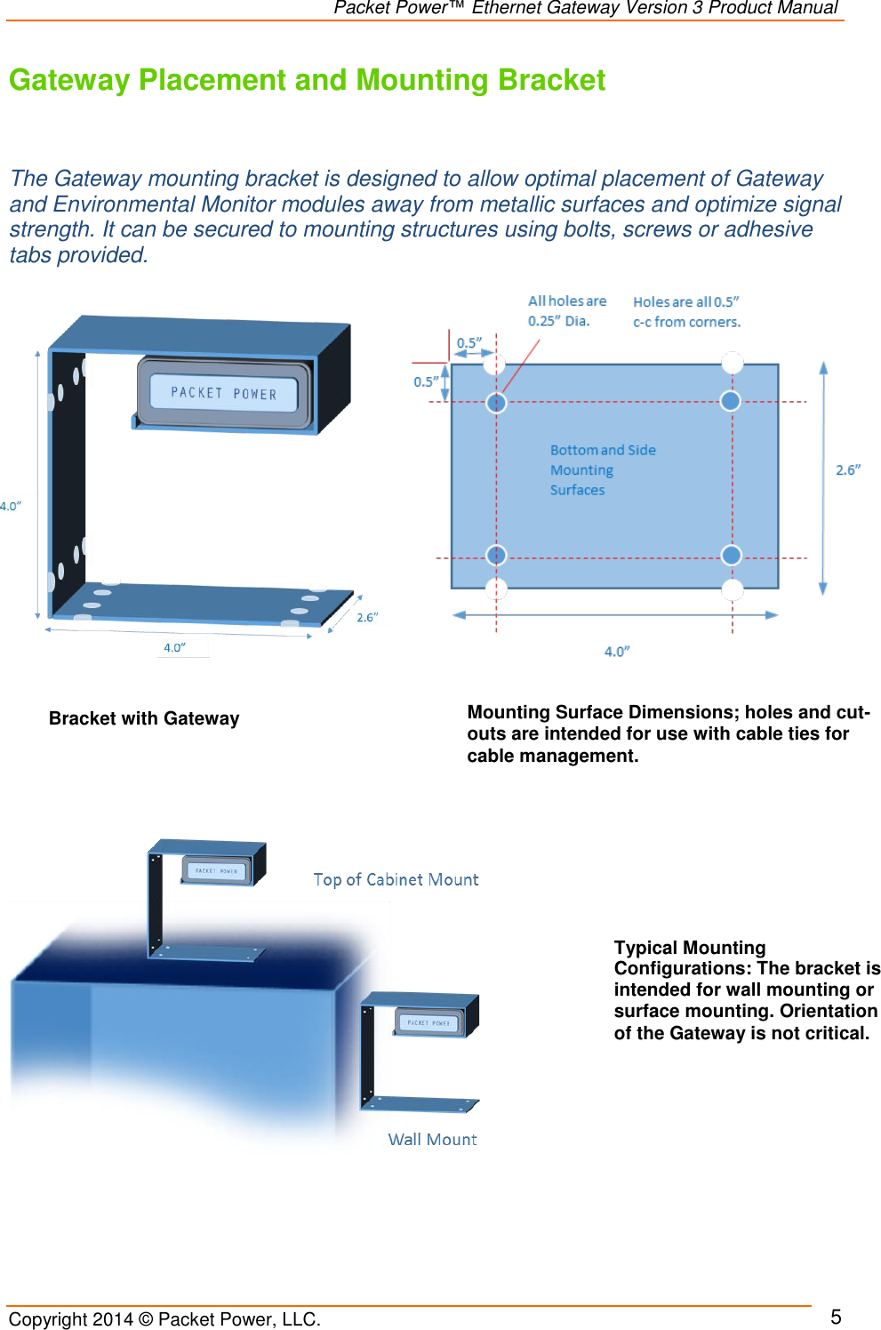                                                                Packet Power™ Ethernet Gateway Version 3 Product Manual Copyright 2014 © Packet Power, LLC.     5 Gateway Placement and Mounting Bracket    The Gateway mounting bracket is designed to allow optimal placement of Gateway and Environmental Monitor modules away from metallic surfaces and optimize signal strength. It can be secured to mounting structures using bolts, screws or adhesive tabs provided.                    Bracket with Gateway Typical Mounting Configurations: The bracket is intended for wall mounting or surface mounting. Orientation of the Gateway is not critical.  Mounting Surface Dimensions; holes and cut-outs are intended for use with cable ties for cable management. 