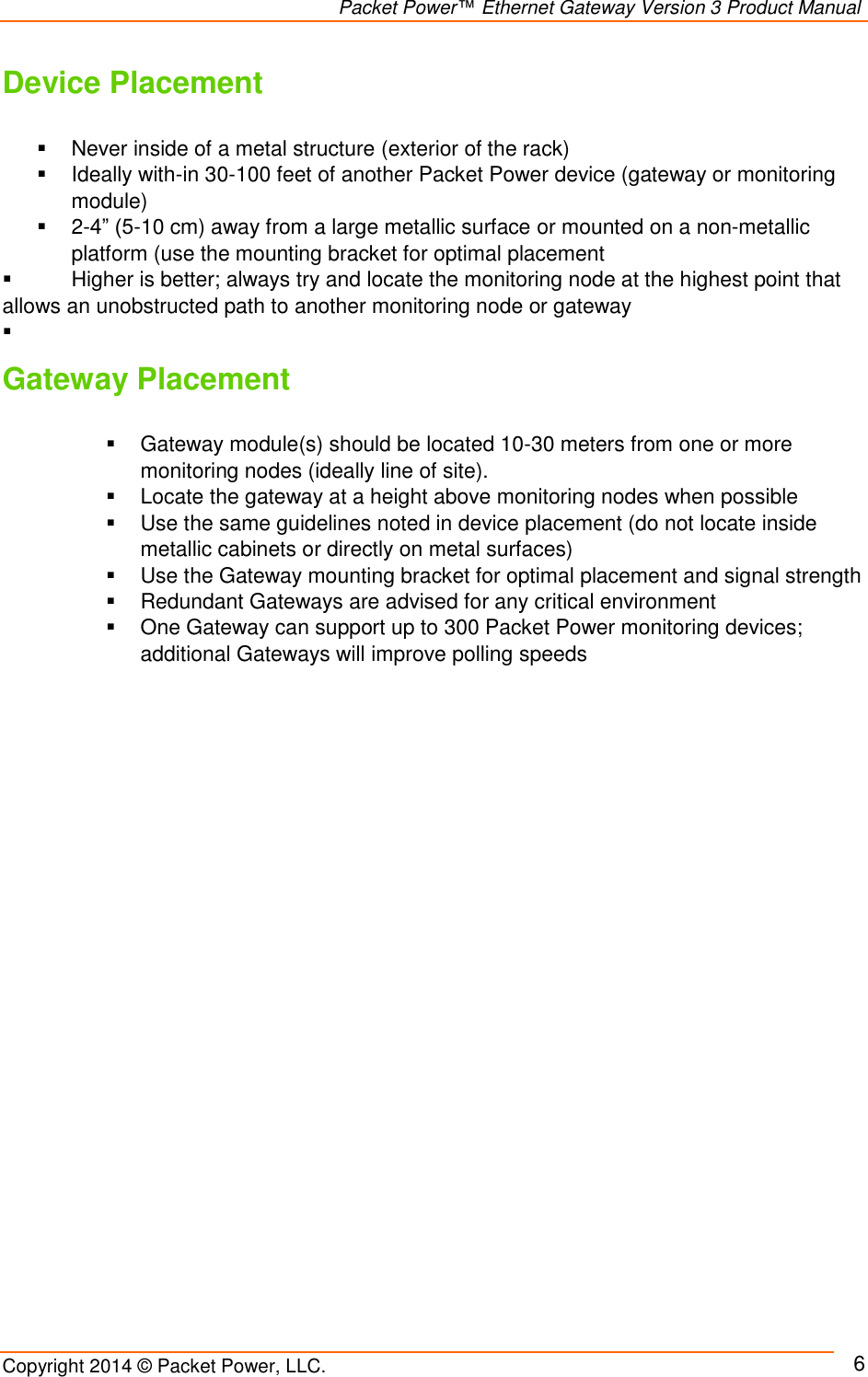                                                                Packet Power™ Ethernet Gateway Version 3 Product Manual Copyright 2014 © Packet Power, LLC.     6 Device Placement    Never inside of a metal structure (exterior of the rack)   Ideally with-in 30-100 feet of another Packet Power device (gateway or monitoring module)   2-4” (5-10 cm) away from a large metallic surface or mounted on a non-metallic platform (use the mounting bracket for optimal placement      Higher is better; always try and locate the monitoring node at the highest point that               allows an unobstructed path to another monitoring node or gateway        Gateway Placement    Gateway module(s) should be located 10-30 meters from one or more monitoring nodes (ideally line of site).    Locate the gateway at a height above monitoring nodes when possible   Use the same guidelines noted in device placement (do not locate inside metallic cabinets or directly on metal surfaces)    Use the Gateway mounting bracket for optimal placement and signal strength   Redundant Gateways are advised for any critical environment   One Gateway can support up to 300 Packet Power monitoring devices; additional Gateways will improve polling speeds         