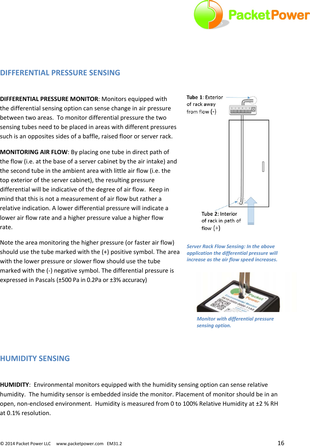 ©2014PacketPowerLLCwww.packetpower.comEM31.2 16DIFFERENTIALPRESSURESENSINGDIFFERENTIALPRESSUREMONITOR:Monitorsequippedwiththedifferentialsensingoptioncansensechangeinairpressurebetweentwoareas.Tomonitordifferentialpressurethetwosensingtubesneedtobeplacedinareaswithdifferentpressuressuchisanoppositessidesofabaffle,raisedfloororserverrack.MONITORINGAIRFLOW:Byplacingonetubeindirectpathoftheflow(i.e.atthebaseofaservercabinetbytheairintake)andthesecondtubeintheambientareawithlittleairflow(i.e.thetopexterioroftheservercabinet),theresultingpressuredifferentialwillbeindicativeofthedegreeofairflow.Keepinmindthatthisisnotameasurementofairflowbutratherarelativeindication.Alowerdifferentialpressurewillindicatealowerairflowrateandahigherpressurevalueahigherflowrate.Notetheareamonitoringthehigherpressure(orfasterairflow)shouldusethetubemarkedwiththe(+)positivesymbol.Theareawiththelowerpressureorslowerflowshouldusethetubemarkedwiththe(‐)negativesymbol.ThedifferentialpressureisexpressedinPascals(±500Pain0.2Paor±3%accuracy)HUMIDITYSENSINGHUMIDITY:Environmentalmonitorsequippedwiththehumiditysensingoptioncansenserelativehumidity.Thehumiditysensorisembeddedinsidethemonitor.Placementofmonitorshouldbeinanopen,non‐enclosedenvironment.Humidityismeasuredfrom0to100%RelativeHumidityat±2%RHat0.1%resolution.Monitorwithdifferentialpressuresensingoption.ServerRackFlowSensing:Intheaboveapplicationthedifferentialpressurewillincreaseastheairflowspeedincreases.