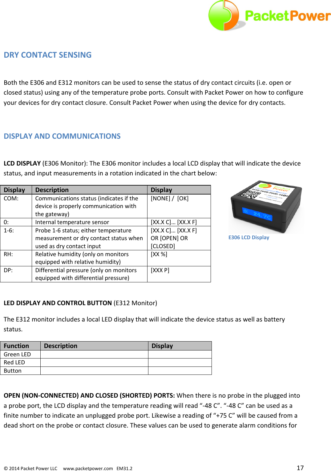 ©2014PacketPowerLLCwww.packetpower.comEM31.2 17E306LCDDisplayDRYCONTACTSENSINGBoththeE306andE312monitorscanbeusedtosensethestatusofdrycontactcircuits(i.e.openorclosedstatus)usinganyofthetemperatureprobeports.ConsultwithPacketPoweronhowtoconfigureyourdevicesfordrycontactclosure.ConsultPacketPowerwhenusingthedevicefordrycontacts.DISPLAYANDCOMMUNICATIONSLCDDISPLAY(E306Monitor):TheE306monitorincludesalocalLCDdisplaythatwillindicatethedevicestatus,andinputmeasurementsinarotationindicatedinthechartbelow:DisplayDescriptionDisplayCOM:Communicationsstatus(indicatesifthedeviceisproperlycommunicationwiththegateway)[NONE]/[OK]0:Internaltemperaturesensor[XX.XC]…[XX.XF]1‐6:Probe1‐6status;eithertemperaturemeasurementordrycontactstatuswhenusedasdrycontactinput[XX.XC]…[XX.XF]OR[OPEN]OR[CLOSED]RH:Relativehumidity(onlyonmonitorsequippedwithrelativehumidity)[XX%]DP:Differentialpressure(onlyonmonitorsequippedwithdifferentialpressure)[XXXP]LEDDISPLAYANDCONTROLBUTTON(E312Monitor)TheE312monitorincludesalocalLEDdisplaythatwillindicatethedevicestatusaswellasbatterystatus.FunctionDescriptionDisplayGreenLEDRedLEDButtonOPEN(NON‐CONNECTED)ANDCLOSED(SHORTED)PORTS:Whenthereisnoprobeinthepluggedintoaprobeport,theLCDdisplayandthetemperaturereadingwillread“‐48C”.“‐48C”canbeusedasafinitenumbertoindicateanunpluggedprobeport.Likewiseareadingof“+75C”willbecausedfromadeadshortontheprobeorcontactclosure.Thesevaluescanbeusedtogeneratealarmconditionsfor