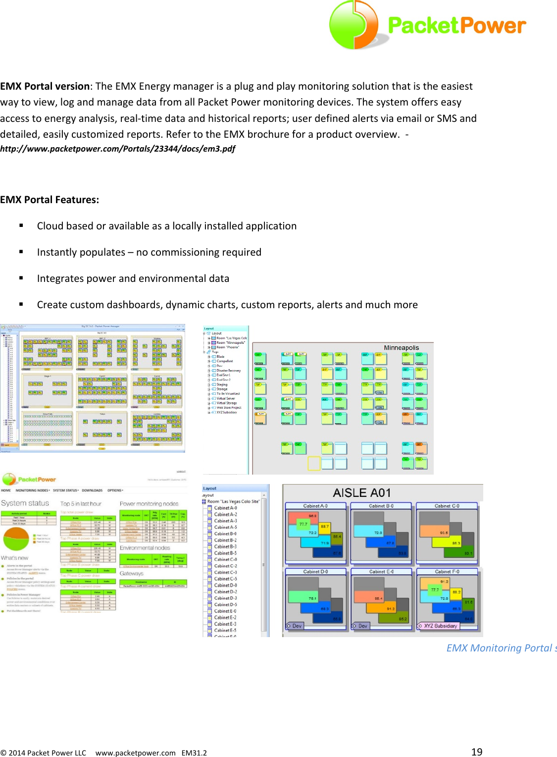 ©2014PacketPowerLLCwww.packetpower.comEM31.2 19EMXPortalversion:TheEMXEnergymanagerisaplugandplaymonitoringsolutionthatistheeasiestwaytoview,logandmanagedatafromallPacketPowermonitoringdevices.Thesystemofferseasyaccesstoenergyanalysis,real‐timedataandhistoricalreports;userdefinedalertsviaemailorSMSanddetailed,easilycustomizedreports.RefertotheEMXbrochureforaproductoverview.‐http://www.packetpower.com/Portals/23344/docs/em3.pdfEMXPortalFeatures: Cloudbasedoravailableasalocallyinstalledapplication Instantlypopulates–nocommissioningrequired Integratespowerandenvironmentaldata Createcustomdashboards,dynamiccharts,customreports,alertsandmuchmoreEMXMonitoringPortals