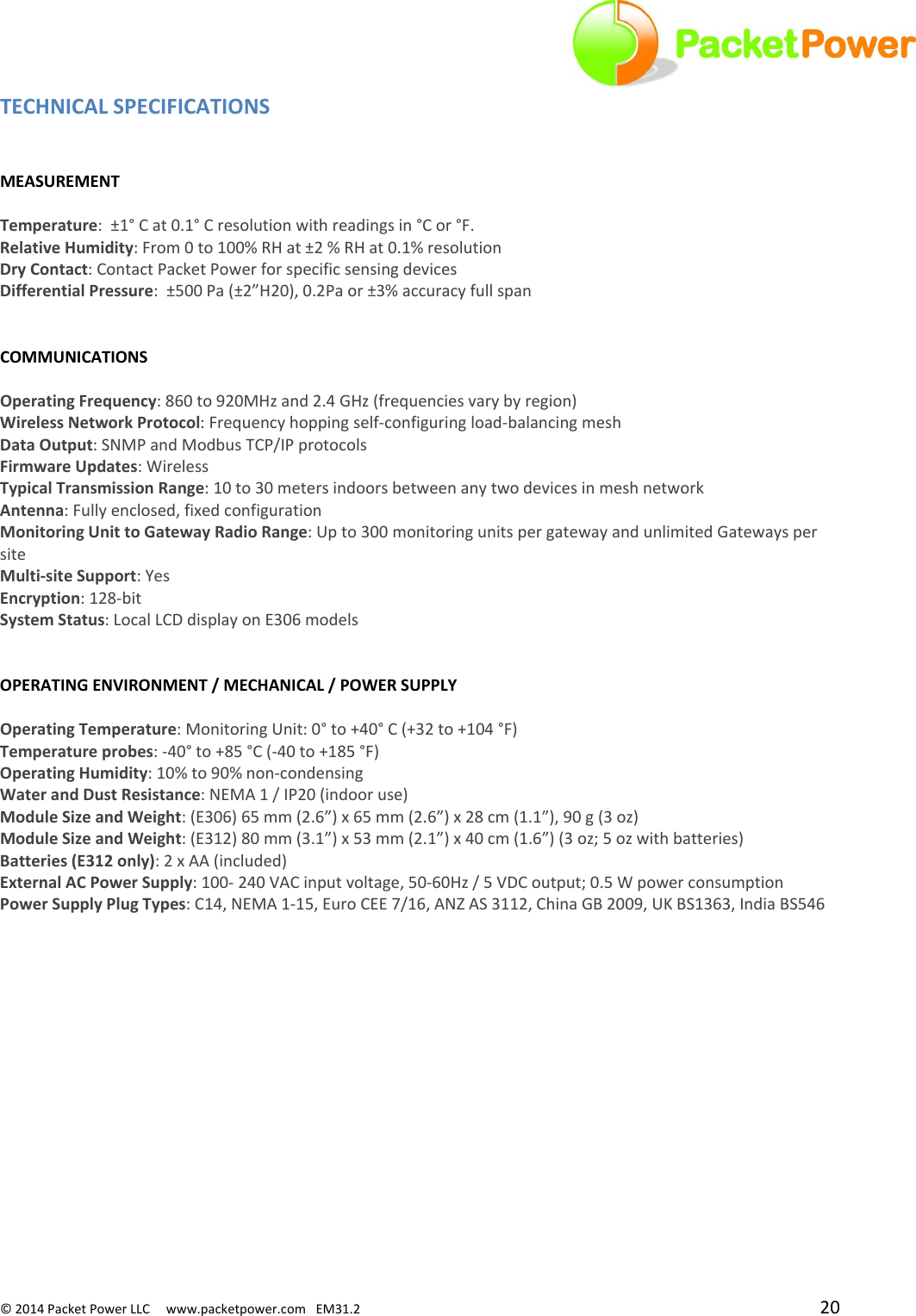 ©2014PacketPowerLLCwww.packetpower.comEM31.2 20TECHNICALSPECIFICATIONSMEASUREMENTTemperature:±1°Cat0.1°Cresolutionwithreadingsin°Cor°F.RelativeHumidity:From0to100%RHat±2%RHat0.1%resolutionDryContact:ContactPacketPowerforspecificsensingdevicesDifferentialPressure:±500Pa(±2”H20),0.2Paor±3%accuracyfullspanCOMMUNICATIONSOperatingFrequency:860to920MHzand2.4GHz(frequenciesvarybyregion)WirelessNetworkProtocol:Frequencyhoppingself‐configuringload‐balancingmeshDataOutput:SNMPandModbusTCP/IPprotocolsFirmwareUpdates:WirelessTypicalTransmissionRange:10to30metersindoorsbetweenanytwodevicesinmeshnetworkAntenna:Fullyenclosed,fixedconfigurationMonitoringUnittoGatewayRadioRange:Upto300monitoringunitspergatewayandunlimitedGatewayspersiteMulti‐siteSupport:YesEncryption:128‐bitSystemStatus:LocalLCDdisplayonE306modelsOPERATINGENVIRONMENT/MECHANICAL/POWERSUPPLYOperatingTemperature:MonitoringUnit:0°to+40°C(+32to+104°F)Temperatureprobes:‐40°to+85°C(‐40to+185°F)OperatingHumidity:10%to90%non‐condensingWaterandDustResistance:NEMA1/IP20(indooruse)ModuleSizeandWeight:(E306)65mm(2.6”)x65mm(2.6”)x28cm(1.1”),90g(3oz)ModuleSizeandWeight:(E312)80mm(3.1”)x53mm(2.1”)x40cm(1.6”)(3oz;5ozwithbatteries)Batteries(E312only):2xAA(included)ExternalACPowerSupply:100‐240VACinputvoltage,50‐60Hz/5VDCoutput;0.5WpowerconsumptionPowerSupplyPlugTypes:C14,NEMA1‐15,EuroCEE7/16,ANZAS3112,ChinaGB2009,UKBS1363,IndiaBS546