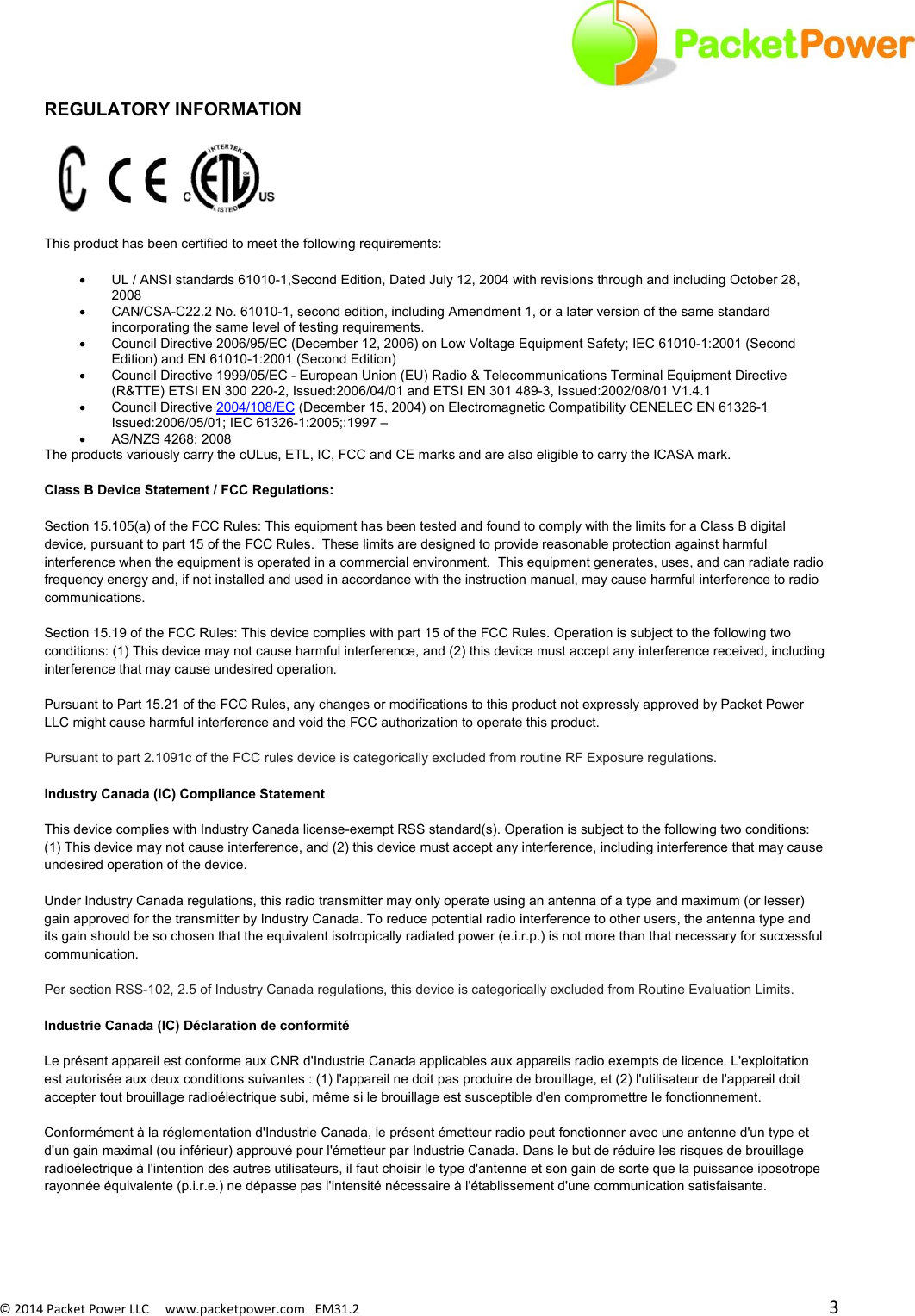 ©2014PacketPowerLLCwww.packetpower.comEM31.2 3REGULATORY INFORMATION   This product has been certified to meet the following requirements:   UL / ANSI standards 61010-1,Second Edition, Dated July 12, 2004 with revisions through and including October 28, 2008    CAN/CSA-C22.2 No. 61010-1, second edition, including Amendment 1, or a later version of the same standard incorporating the same level of testing requirements.    Council Directive 2006/95/EC (December 12, 2006) on Low Voltage Equipment Safety; IEC 61010-1:2001 (Second Edition) and EN 61010-1:2001 (Second Edition)    Council Directive 1999/05/EC - European Union (EU) Radio &amp; Telecommunications Terminal Equipment Directive (R&amp;TTE) ETSI EN 300 220-2, Issued:2006/04/01 and ETSI EN 301 489-3, Issued:2002/08/01 V1.4.1   Council Directive 2004/108/EC (December 15, 2004) on Electromagnetic Compatibility CENELEC EN 61326-1 Issued:2006/05/01; IEC 61326-1:2005;:1997 –   AS/NZS 4268: 2008 The products variously carry the cULus, ETL, IC, FCC and CE marks and are also eligible to carry the ICASA mark. Class B Device Statement / FCC Regulations:  Section 15.105(a) of the FCC Rules: This equipment has been tested and found to comply with the limits for a Class B digital device, pursuant to part 15 of the FCC Rules.  These limits are designed to provide reasonable protection against harmful interference when the equipment is operated in a commercial environment.  This equipment generates, uses, and can radiate radio frequency energy and, if not installed and used in accordance with the instruction manual, may cause harmful interference to radio communications.   Section 15.19 of the FCC Rules: This device complies with part 15 of the FCC Rules. Operation is subject to the following two conditions: (1) This device may not cause harmful interference, and (2) this device must accept any interference received, including interference that may cause undesired operation. Pursuant to Part 15.21 of the FCC Rules, any changes or modifications to this product not expressly approved by Packet Power LLC might cause harmful interference and void the FCC authorization to operate this product.  Pursuant to part 2.1091c of the FCC rules device is categorically excluded from routine RF Exposure regulations.  Industry Canada (IC) Compliance Statement This device complies with Industry Canada license-exempt RSS standard(s). Operation is subject to the following two conditions: (1) This device may not cause interference, and (2) this device must accept any interference, including interference that may cause undesired operation of the device.  Under Industry Canada regulations, this radio transmitter may only operate using an antenna of a type and maximum (or lesser) gain approved for the transmitter by Industry Canada. To reduce potential radio interference to other users, the antenna type and its gain should be so chosen that the equivalent isotropically radiated power (e.i.r.p.) is not more than that necessary for successful communication. Per section RSS-102, 2.5 of Industry Canada regulations, this device is categorically excluded from Routine Evaluation Limits.   Industrie Canada (IC) Déclaration de conformité Le présent appareil est conforme aux CNR d&apos;Industrie Canada applicables aux appareils radio exempts de licence. L&apos;exploitation est autorisée aux deux conditions suivantes : (1) l&apos;appareil ne doit pas produire de brouillage, et (2) l&apos;utilisateur de l&apos;appareil doit accepter tout brouillage radioélectrique subi, même si le brouillage est susceptible d&apos;en compromettre le fonctionnement.  Conformément à la réglementation d&apos;Industrie Canada, le présent émetteur radio peut fonctionner avec une antenne d&apos;un type et d&apos;un gain maximal (ou inférieur) approuvé pour l&apos;émetteur par Industrie Canada. Dans le but de réduire les risques de brouillage radioélectrique à l&apos;intention des autres utilisateurs, il faut choisir le type d&apos;antenne et son gain de sorte que la puissance iposotrope rayonnée équivalente (p.i.r.e.) ne dépasse pas l&apos;intensité nécessaire à l&apos;établissement d&apos;une communication satisfaisante. 