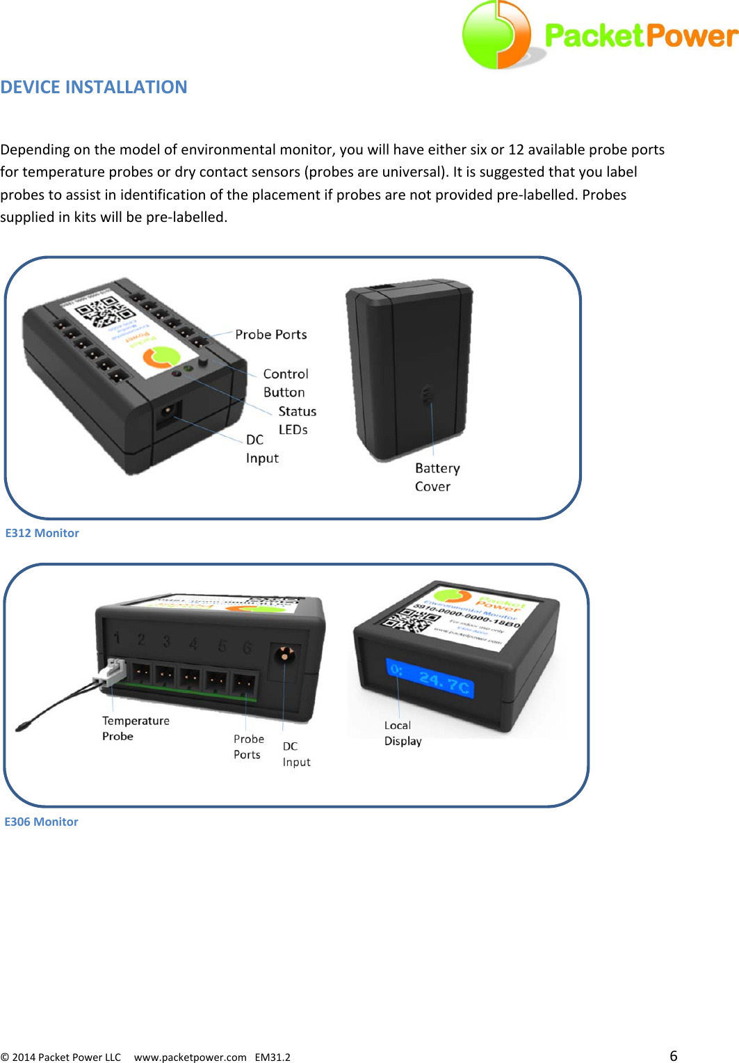 ©2014PacketPowerLLCwww.packetpower.comEM31.2 6DEVICEINSTALLATIONDependingonthemodelofenvironmentalmonitor,youwillhaveeithersixor12availableprobeportsfortemperatureprobesordrycontactsensors(probesareuniversal).Itissuggestedthatyoulabelprobestoassistinidentificationoftheplacementifprobesarenotprovidedpre‐labelled.Probessuppliedinkitswillbepre‐labelled.E306MonitorE312Monitor