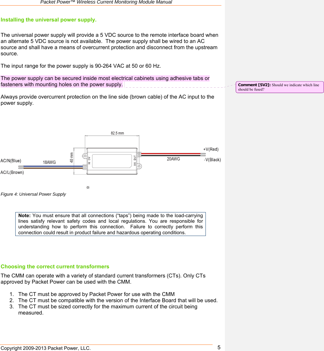   Packet Power™ Wireless Current Monitoring Module Manual Copyright 2009-2013 Packet Power, LLC.      5Installing the universal power supply.  The universal power supply will provide a 5 VDC source to the remote interface board when an alternate 5 VDC source is not available.  The power supply shall be wired to an AC source and shall have a means of overcurrent protection and disconnect from the upstream source.   The input range for the power supply is 90-264 VAC at 50 or 60 Hz.   The power supply can be secured inside most electrical cabinets using adhesive tabs or fasteners with mounting holes on the power supply.   Always provide overcurrent protection on the line side (brown cable) of the AC input to the power supply.       Figure 4: Universal Power Supply    Note: You must ensure that all connections (“taps”) being made to the load-carrying lines  satisfy  relevant  safety  codes  and  local  regulations.  You  are  responsible  for understanding  how  to  perform  this  connection.    Failure  to  correctly  perform  this connection could result in product failure and hazardous operating conditions.    Choosing the correct current transformers The CMM can operate with a variety of standard current transformers (CTs). Only CTs approved by Packet Power can be used with the CMM.   1.  The CT must be approved by Packet Power for use with the CMM  2.  The CT must be compatible with the version of the Interface Board that will be used. 3.  The CT must be sized correctly for the maximum current of the circuit being measured.  Comment [SV2]: Should we indicate which line should be fused? 