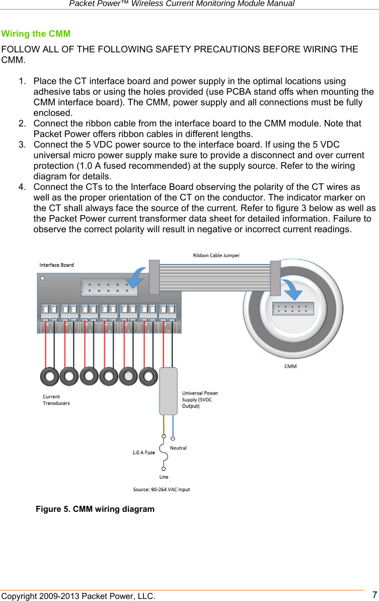   Packet Power™ Wireless Current Monitoring Module Manual Copyright 2009-2013 Packet Power, LLC.      7Figure 5. CMM wiring diagram Wiring the CMM  FOLLOW ALL OF THE FOLLOWING SAFETY PRECAUTIONS BEFORE WIRING THE CMM.   1.  Place the CT interface board and power supply in the optimal locations using adhesive tabs or using the holes provided (use PCBA stand offs when mounting the CMM interface board). The CMM, power supply and all connections must be fully enclosed.  2.  Connect the ribbon cable from the interface board to the CMM module. Note that Packet Power offers ribbon cables in different lengths.  3.  Connect the 5 VDC power source to the interface board. If using the 5 VDC universal micro power supply make sure to provide a disconnect and over current protection (1.0 A fused recommended) at the supply source. Refer to the wiring diagram for details. 4.  Connect the CTs to the Interface Board observing the polarity of the CT wires as well as the proper orientation of the CT on the conductor. The indicator marker on the CT shall always face the source of the current. Refer to figure 3 below as well as the Packet Power current transformer data sheet for detailed information. Failure to observe the correct polarity will result in negative or incorrect current readings.            