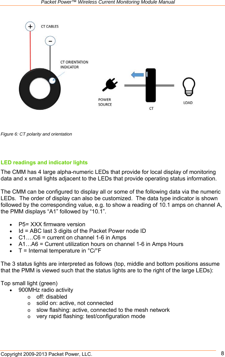   Packet Power™ Wireless Current Monitoring Module Manual Copyright 2009-2013 Packet Power, LLC.      8      LED readings and indicator lights The CMM has 4 large alpha-numeric LEDs that provide for local display of monitoring data and x small lights adjacent to the LEDs that provide operating status information.    The CMM can be configured to display all or some of the following data via the numeric LEDs.  The order of display can also be customized.  The data type indicator is shown followed by the corresponding value, e.g. to show a reading of 10.1 amps on channel A, the PMM displays “A1” followed by “10.1”.   P5= XXX firmware version  Id = ABC last 3 digits of the Packet Power node ID  C1….C6 = current on channel 1-6 in Amps  A1…A6 = Current utilization hours on channel 1-6 in Amps Hours  T = Internal temperature in °C/°F  The 3 status lights are interpreted as follows (top, middle and bottom positions assume that the PMM is viewed such that the status lights are to the right of the large LEDs):  Top small light (green)  900MHz radio activity o off: disabled o solid on: active, not connected o slow flashing: active, connected to the mesh network o very rapid flashing: test/configuration mode   Figure 6: CT polarity and orientation 