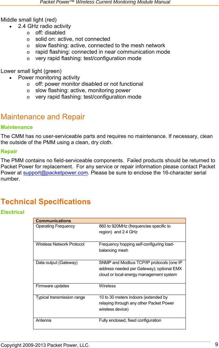   Packet Power™ Wireless Current Monitoring Module Manual Copyright 2009-2013 Packet Power, LLC.      9Middle small light (red)  2.4 GHz radio activity o off: disabled o solid on: active, not connected o slow flashing: active, connected to the mesh network o rapid flashing: connected in near communication mode o very rapid flashing: test/configuration mode  Lower small light (green)  Power monitoring activity o off: power monitor disabled or not functional o slow flashing: active, monitoring power o very rapid flashing: test/configuration mode   Maintenance and Repair Maintenance The CMM has no user-serviceable parts and requires no maintenance. If necessary, clean the outside of the PMM using a clean, dry cloth.  Repair The PMM contains no field-serviceable components.  Failed products should be returned to Packet Power for replacement.  For any service or repair information please contact Packet Power at support@packetpower.com. Please be sure to enclose the 16-character serial number.   Technical Specifications Electrical Communications   Operating Frequency  860 to 920MHz (frequencies specific to region)  and 2.4 GHz  Wireless Network Protocol  Frequency hopping self-configuring load-balancing mesh   Data output (Gateway)  SNMP and Modbus TCP/IP protocols (one IP address needed per Gateway); optional EMX cloud or local energy management system  Firmware updates  Wireless Typical transmission range  10 to 30 meters indoors (extended by relaying through any other Packet Power wireless device)  Antenna  Fully enclosed, fixed configuration  