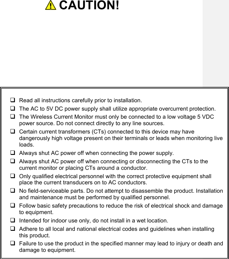    CAUTION!       Read all instructions carefully prior to installation.    The AC to 5V DC power supply shall utilize appropriate overcurrent protection.    The Wireless Current Monitor must only be connected to a low voltage 5 VDC power source. Do not connect directly to any line sources.   Certain current transformers (CTs) connected to this device may have dangerously high voltage present on their terminals or leads when monitoring live loads.   Always shut AC power off when connecting the power supply.  Always shut AC power off when connecting or disconnecting the CTs to the current monitor or placing CTs around a conductor.   Only qualified electrical personnel with the correct protective equipment shall place the current transducers on to AC conductors.   No field-serviceable parts. Do not attempt to disassemble the product. Installation and maintenance must be performed by qualified personnel.  Follow basic safety precautions to reduce the risk of electrical shock and damage to equipment.   Intended for indoor use only, do not install in a wet location.  Adhere to all local and national electrical codes and guidelines when installing this product.   Failure to use the product in the specified manner may lead to injury or death and damage to equipment. 