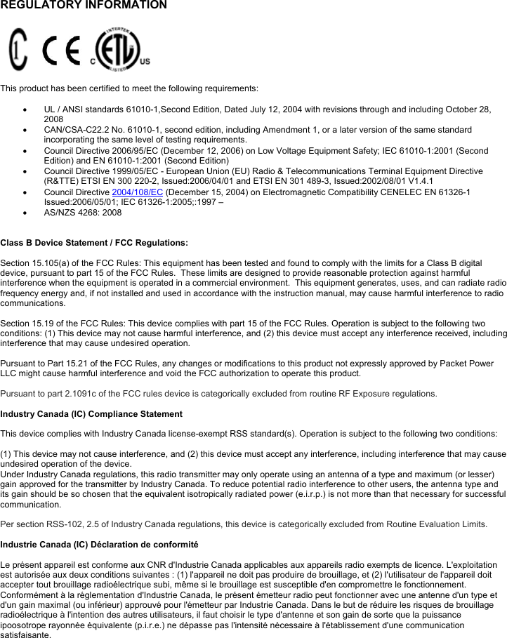               REGULATORY INFORMATION      This product has been certified to meet the following requirements:    UL / ANSI standards 61010-1,Second Edition, Dated July 12, 2004 with revisions through and including October 28, 2008    CAN/CSA-C22.2 No. 61010-1, second edition, including Amendment 1, or a later version of the same standard incorporating the same level of testing requirements.    Council Directive 2006/95/EC (December 12, 2006) on Low Voltage Equipment Safety; IEC 61010-1:2001 (Second Edition) and EN 61010-1:2001 (Second Edition)    Council Directive 1999/05/EC - European Union (EU) Radio &amp; Telecommunications Terminal Equipment Directive (R&amp;TTE) ETSI EN 300 220-2, Issued:2006/04/01 and ETSI EN 301 489-3, Issued:2002/08/01 V1.4.1   Council Directive 2004/108/EC (December 15, 2004) on Electromagnetic Compatibility CENELEC EN 61326-1 Issued:2006/05/01; IEC 61326-1:2005;:1997 –   AS/NZS 4268: 2008   Class B Device Statement / FCC Regulations:   Section 15.105(a) of the FCC Rules: This equipment has been tested and found to comply with the limits for a Class B digital device, pursuant to part 15 of the FCC Rules.  These limits are designed to provide reasonable protection against harmful interference when the equipment is operated in a commercial environment.  This equipment generates, uses, and can radiate radio frequency energy and, if not installed and used in accordance with the instruction manual, may cause harmful interference to radio communications.    Section 15.19 of the FCC Rules: This device complies with part 15 of the FCC Rules. Operation is subject to the following two conditions: (1) This device may not cause harmful interference, and (2) this device must accept any interference received, including interference that may cause undesired operation.  Pursuant to Part 15.21 of the FCC Rules, any changes or modifications to this product not expressly approved by Packet Power LLC might cause harmful interference and void the FCC authorization to operate this product.   Pursuant to part 2.1091c of the FCC rules device is categorically excluded from routine RF Exposure regulations.   Industry Canada (IC) Compliance Statement  This device complies with Industry Canada license-exempt RSS standard(s). Operation is subject to the following two conditions:   (1) This device may not cause interference, and (2) this device must accept any interference, including interference that may cause undesired operation of the device.  Under Industry Canada regulations, this radio transmitter may only operate using an antenna of a type and maximum (or lesser) gain approved for the transmitter by Industry Canada. To reduce potential radio interference to other users, the antenna type and its gain should be so chosen that the equivalent isotropically radiated power (e.i.r.p.) is not more than that necessary for successful communication.  Per section RSS-102, 2.5 of Industry Canada regulations, this device is categorically excluded from Routine Evaluation Limits.    Industrie Canada (IC) Déclaration de conformité  Le présent appareil est conforme aux CNR d&apos;Industrie Canada applicables aux appareils radio exempts de licence. L&apos;exploitation est autorisée aux deux conditions suivantes : (1) l&apos;appareil ne doit pas produire de brouillage, et (2) l&apos;utilisateur de l&apos;appareil doit accepter tout brouillage radioélectrique subi, même si le brouillage est susceptible d&apos;en compromettre le fonctionnement.  Conformément à la réglementation d&apos;Industrie Canada, le présent émetteur radio peut fonctionner avec une antenne d&apos;un type et d&apos;un gain maximal (ou inférieur) approuvé pour l&apos;émetteur par Industrie Canada. Dans le but de réduire les risques de brouillage radioélectrique à l&apos;intention des autres utilisateurs, il faut choisir le type d&apos;antenne et son gain de sorte que la puissance ipoosotrope rayonnée équivalente (p.i.r.e.) ne dépasse pas l&apos;intensité nécessaire à l&apos;établissement d&apos;une communication satisfaisante.   