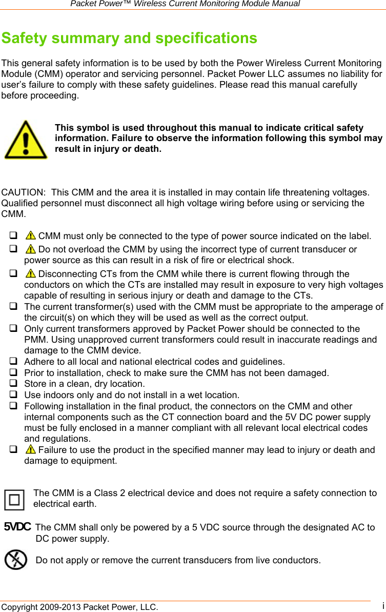   Packet Power™ Wireless Current Monitoring Module Manual Copyright 2009-2013 Packet Power, LLC.      iSafety summary and specifications  This general safety information is to be used by both the Power Wireless Current Monitoring Module (CMM) operator and servicing personnel. Packet Power LLC assumes no liability for user’s failure to comply with these safety guidelines. Please read this manual carefully before proceeding.   This symbol is used throughout this manual to indicate critical safety information. Failure to observe the information following this symbol may result in injury or death.    CAUTION:  This CMM and the area it is installed in may contain life threatening voltages. Qualified personnel must disconnect all high voltage wiring before using or servicing the CMM.    CMM must only be connected to the type of power source indicated on the label.    Do not overload the CMM by using the incorrect type of current transducer or power source as this can result in a risk of fire or electrical shock.    Disconnecting CTs from the CMM while there is current flowing through the conductors on which the CTs are installed may result in exposure to very high voltages capable of resulting in serious injury or death and damage to the CTs.  The current transformer(s) used with the CMM must be appropriate to the amperage of the circuit(s) on which they will be used as well as the correct output.  Only current transformers approved by Packet Power should be connected to the PMM. Using unapproved current transformers could result in inaccurate readings and damage to the CMM device.    Adhere to all local and national electrical codes and guidelines.  Prior to installation, check to make sure the CMM has not been damaged.  Store in a clean, dry location.  Use indoors only and do not install in a wet location.  Following installation in the final product, the connectors on the CMM and other internal components such as the CT connection board and the 5V DC power supply must be fully enclosed in a manner compliant with all relevant local electrical codes and regulations.   Failure to use the product in the specified manner may lead to injury or death and damage to equipment.   The CMM is a Class 2 electrical device and does not require a safety connection to electrical earth.     5VDCThe CMM shall only be powered by a 5 VDC source through the designated AC to DC power supply.        Do not apply or remove the current transducers from live conductors. 