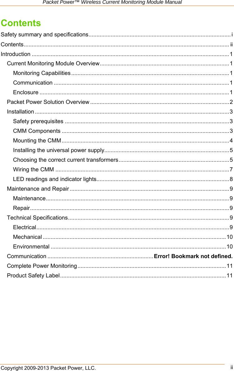   Packet Power™ Wireless Current Monitoring Module Manual Copyright 2009-2013 Packet Power, LLC.      ii Contents Safety summary and specifications .......................................................................................... iContents .................................................................................................................................. iiIntroduction ............................................................................................................................. 1Current Monitoring Module Overview .................................................................................. 1Monitoring Capabilities .................................................................................................... 1Communication ............................................................................................................... 1Enclosure ........................................................................................................................ 1Packet Power Solution Overview ........................................................................................ 2Installation ........................................................................................................................... 3Safety prerequisites ........................................................................................................ 3CMM Components .......................................................................................................... 3Mounting the CMM .......................................................................................................... 4Installing the universal power supply............................................................................... 5Choosing the correct current transformers ...................................................................... 5Wiring the CMM .............................................................................................................. 7LED readings and indicator lights.................................................................................... 8Maintenance and Repair ..................................................................................................... 9Maintenance .................................................................................................................... 9Repair .............................................................................................................................. 9Technical Specifications ...................................................................................................... 9Electrical .......................................................................................................................... 9Mechanical .................................................................................................................... 10Environmental ............................................................................................................... 10Communication ................................................................... Error! Bookmark not defined.Complete Power Monitoring .............................................................................................. 11Product Safety Label ......................................................................................................... 1 1    