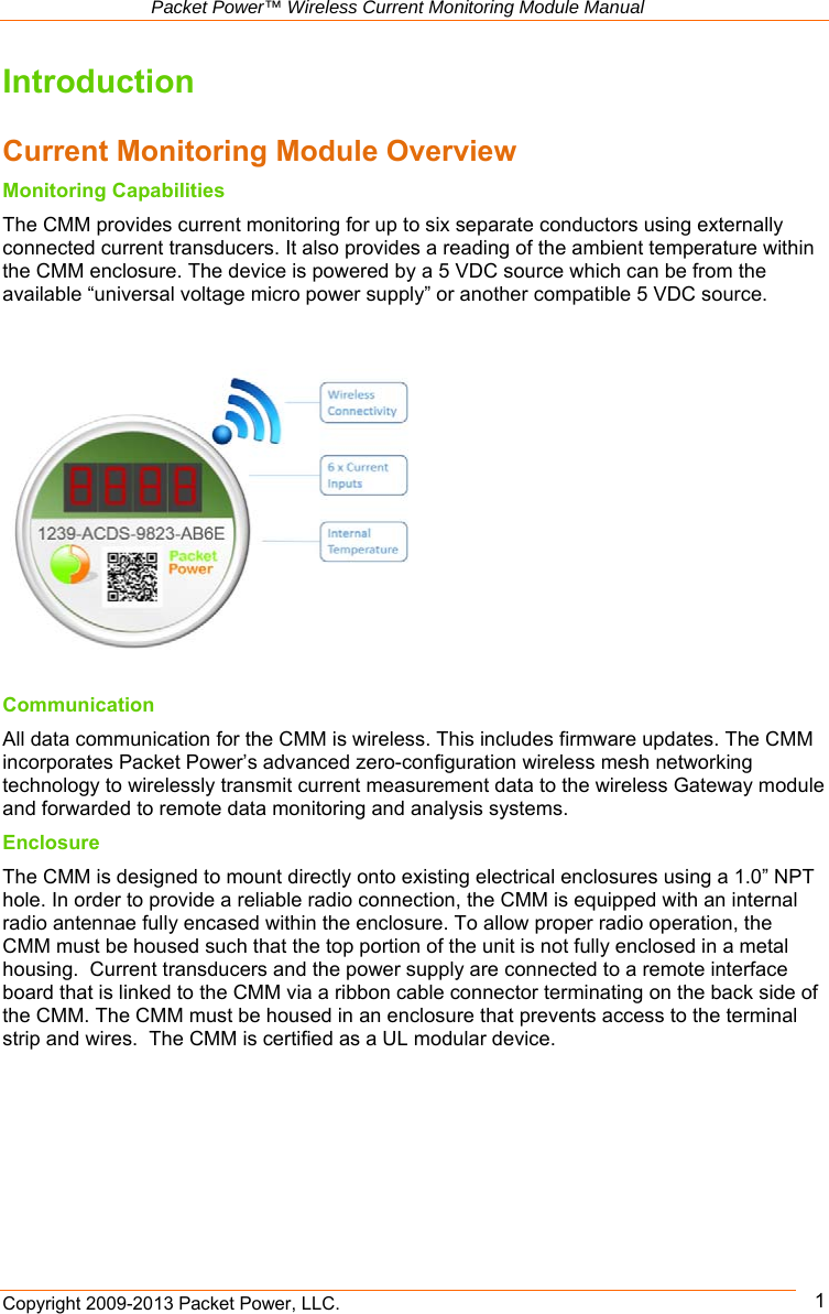   Packet Power™ Wireless Current Monitoring Module Manual Copyright 2009-2013 Packet Power, LLC.      1Introduction  Current Monitoring Module Overview Monitoring Capabilities The CMM provides current monitoring for up to six separate conductors using externally connected current transducers. It also provides a reading of the ambient temperature within the CMM enclosure. The device is powered by a 5 VDC source which can be from the available “universal voltage micro power supply” or another compatible 5 VDC source.      Communication All data communication for the CMM is wireless. This includes firmware updates. The CMM incorporates Packet Power’s advanced zero-configuration wireless mesh networking technology to wirelessly transmit current measurement data to the wireless Gateway module and forwarded to remote data monitoring and analysis systems.  Enclosure The CMM is designed to mount directly onto existing electrical enclosures using a 1.0” NPT hole. In order to provide a reliable radio connection, the CMM is equipped with an internal radio antennae fully encased within the enclosure. To allow proper radio operation, the CMM must be housed such that the top portion of the unit is not fully enclosed in a metal housing.  Current transducers and the power supply are connected to a remote interface board that is linked to the CMM via a ribbon cable connector terminating on the back side of the CMM. The CMM must be housed in an enclosure that prevents access to the terminal strip and wires.  The CMM is certified as a UL modular device.  