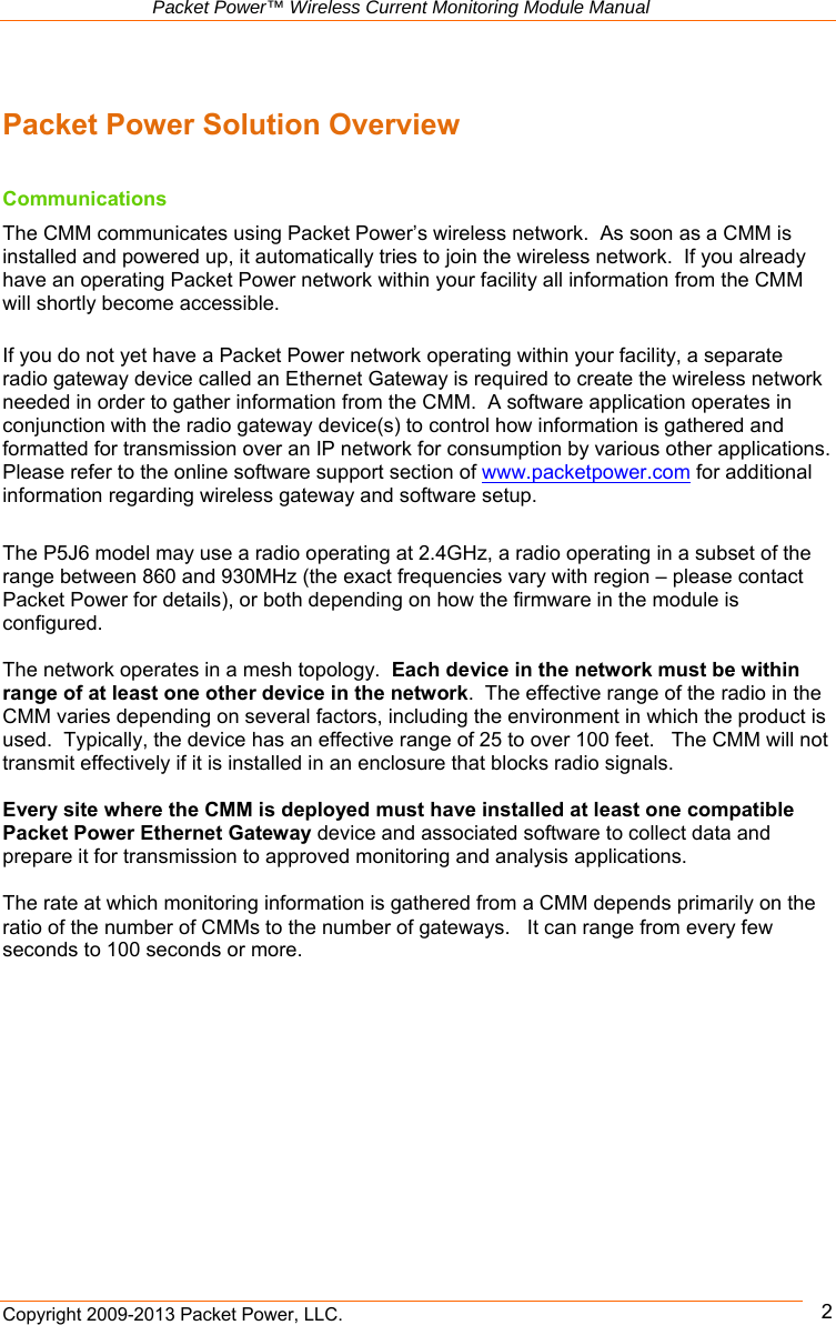   Packet Power™ Wireless Current Monitoring Module Manual Copyright 2009-2013 Packet Power, LLC.      2 Packet Power Solution Overview  Communications The CMM communicates using Packet Power’s wireless network.  As soon as a CMM is installed and powered up, it automatically tries to join the wireless network.  If you already have an operating Packet Power network within your facility all information from the CMM will shortly become accessible.   If you do not yet have a Packet Power network operating within your facility, a separate radio gateway device called an Ethernet Gateway is required to create the wireless network needed in order to gather information from the CMM.  A software application operates in conjunction with the radio gateway device(s) to control how information is gathered and formatted for transmission over an IP network for consumption by various other applications. Please refer to the online software support section of www.packetpower.com for additional information regarding wireless gateway and software setup.  The P5J6 model may use a radio operating at 2.4GHz, a radio operating in a subset of the range between 860 and 930MHz (the exact frequencies vary with region – please contact Packet Power for details), or both depending on how the firmware in the module is configured.    The network operates in a mesh topology.  Each device in the network must be within range of at least one other device in the network.  The effective range of the radio in the CMM varies depending on several factors, including the environment in which the product is used.  Typically, the device has an effective range of 25 to over 100 feet.   The CMM will not transmit effectively if it is installed in an enclosure that blocks radio signals.     Every site where the CMM is deployed must have installed at least one compatible Packet Power Ethernet Gateway device and associated software to collect data and prepare it for transmission to approved monitoring and analysis applications.    The rate at which monitoring information is gathered from a CMM depends primarily on the ratio of the number of CMMs to the number of gateways.   It can range from every few seconds to 100 seconds or more.   