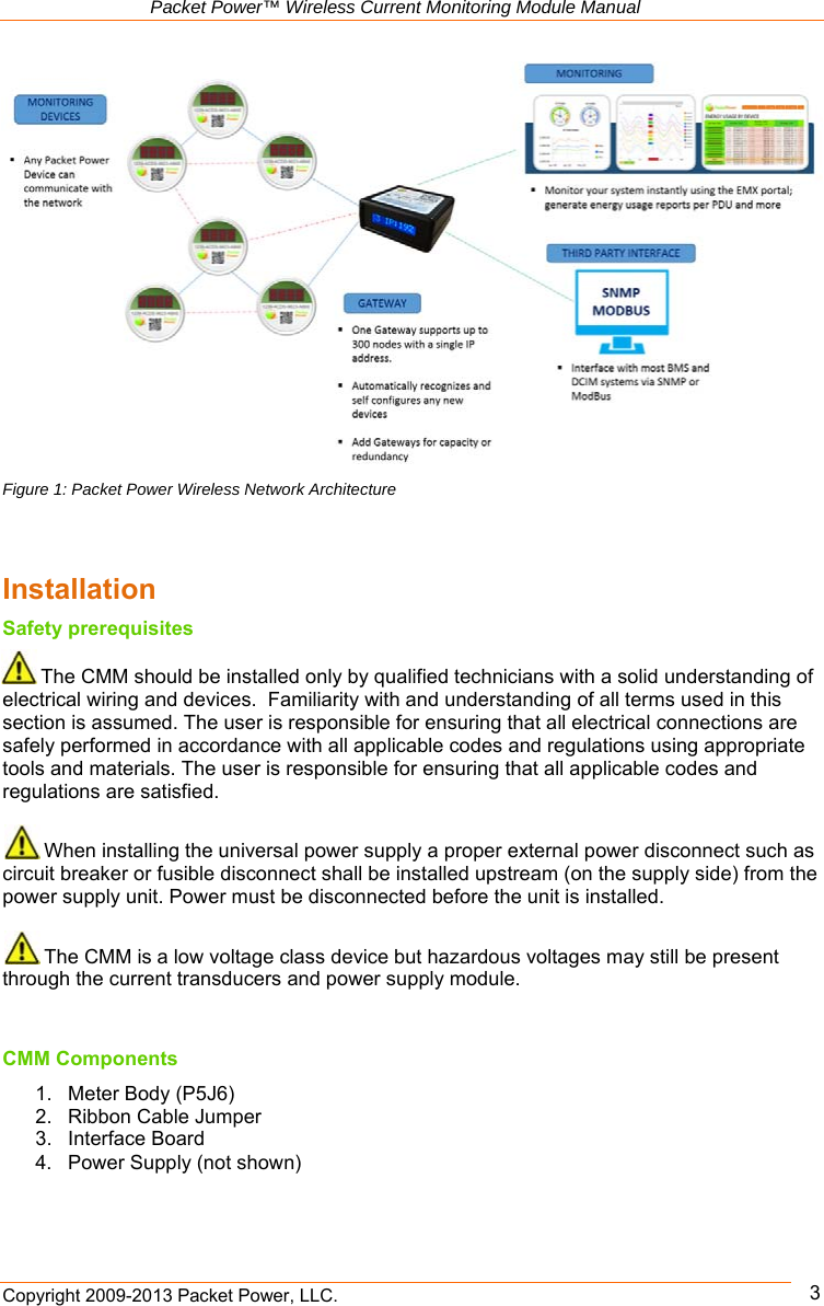   Packet Power™ Wireless Current Monitoring Module Manual Copyright 2009-2013 Packet Power, LLC.      3 Figure 1: Packet Power Wireless Network Architecture   Installation Safety prerequisites  The CMM should be installed only by qualified technicians with a solid understanding of electrical wiring and devices.  Familiarity with and understanding of all terms used in this section is assumed. The user is responsible for ensuring that all electrical connections are safely performed in accordance with all applicable codes and regulations using appropriate tools and materials. The user is responsible for ensuring that all applicable codes and regulations are satisfied.    When installing the universal power supply a proper external power disconnect such as circuit breaker or fusible disconnect shall be installed upstream (on the supply side) from the power supply unit. Power must be disconnected before the unit is installed.    The CMM is a low voltage class device but hazardous voltages may still be present through the current transducers and power supply module.    CMM Components 1.  Meter Body (P5J6) 2.  Ribbon Cable Jumper 3.  Interface Board 4.  Power Supply (not shown) 