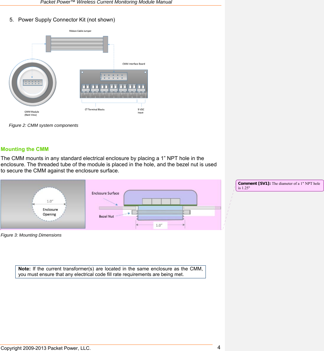   Packet Power™ Wireless Current Monitoring Module Manual Copyright 2009-2013 Packet Power, LLC.      45.  Power Supply Connector Kit (not shown)    Mounting the CMM  The CMM mounts in any standard electrical enclosure by placing a 1” NPT hole in the enclosure. The threaded tube of the module is placed in the hole, and the bezel nut is used to secure the CMM against the enclosure surface.        Figure 3: Mounting Dimensions     Note:  If the  current transformer(s) are located in the same enclosure as the CMM, you must ensure that any electrical code fill rate requirements are being met.        Figure 2: CMM system components Comment [SV1]: The diameter of a 1&quot; NPT hole is 1.25&quot; 
