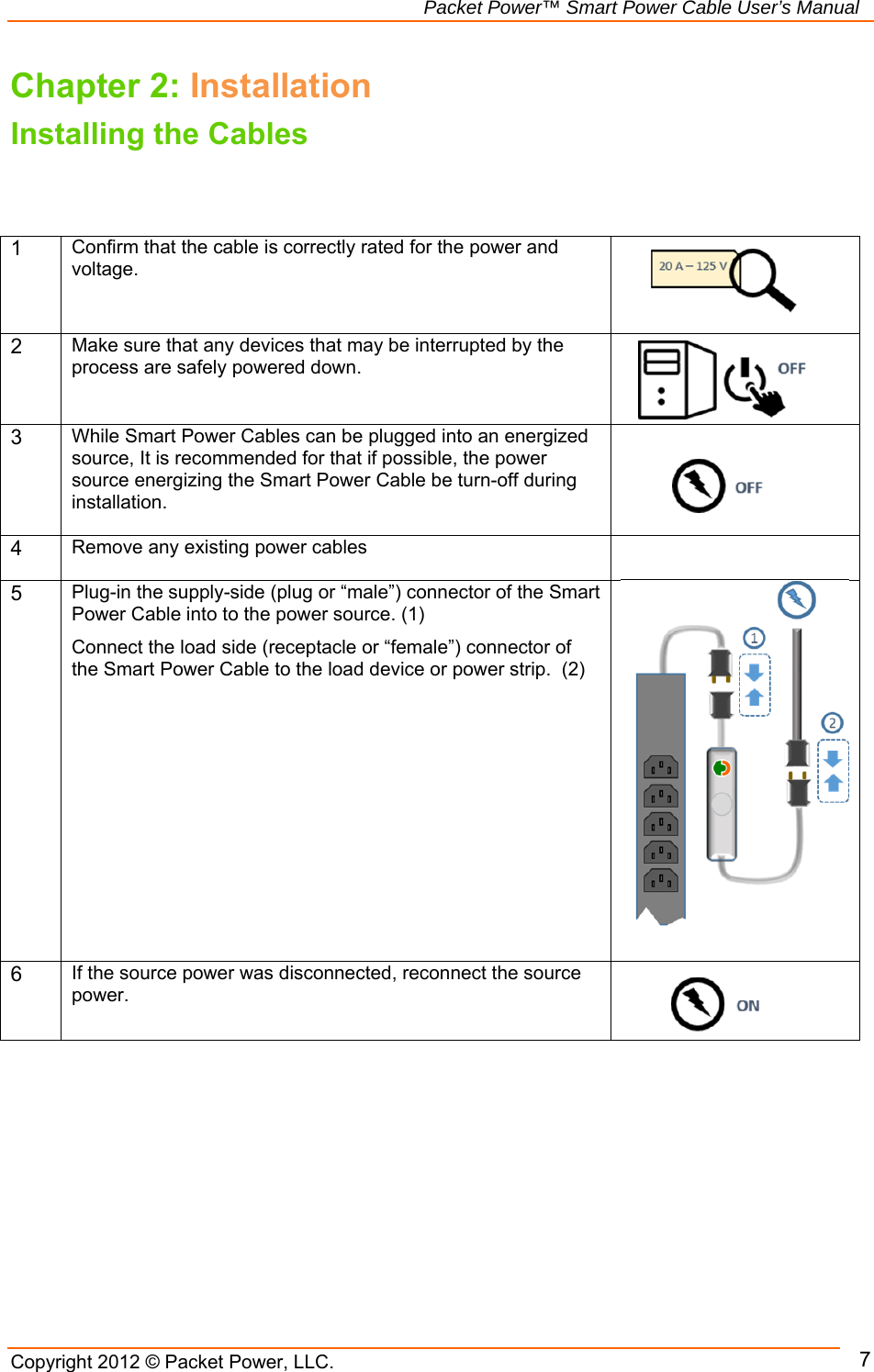   Packet Power™ Smart Power Cable User’s Manual Copyright 2012 © Packet Power, LLC.     7Chapter 2: Installation Installing the Cables    1 Confirm that the cable is correctly rated for the power and voltage.      2 Make sure that any devices that may be interrupted by the process are safely powered down.     3 While Smart Power Cables can be plugged into an energized source, It is recommended for that if possible, the power source energizing the Smart Power Cable be turn-off during installation.    4 Remove any existing power cables   5 Plug-in the supply-side (plug or “male”) connector of the Smart Power Cable into to the power source. (1) Connect the load side (receptacle or “female”) connector of the Smart Power Cable to the load device or power strip.  (2)   6 If the source power was disconnected, reconnect the source power.    