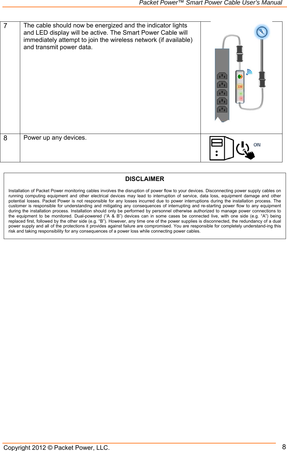   Packet Power™ Smart Power Cable User’s Manual Copyright 2012 © Packet Power, LLC.     87 The cable should now be energized and the indicator lights and LED display will be active. The Smart Power Cable will immediately attempt to join the wireless network (if available) and transmit power data.     8 Power up any devices.                                   DISCLAIMER  Installation of Packet Power monitoring cables involves the disruption of power flow to your devices. Disconnecting power supply cables on running  computing  equipment  and  other  electrical  devices  may  lead  to  interruption  of  service,  data  loss,  equipment  damage  and  other potential losses. Packet Power is not responsible for any  losses  incurred  due  to  power interruptions during the installation process. The customer  is  responsible for understanding and mitigating any consequences of interrupting and re-starting power flow to  any  equipment during the installation process. Installation should only be performed by personnel otherwise authorized to manage power connections to the  equipment  to  be  monitored.  Dual-powered  (“A  &amp;  B”)  devices  can  in  some  cases  be  connected  live,  with  one  side  (e.g.  “A”)  being replaced first, followed by the other side (e.g. “B”). However, any time one of the power supplies is disconnected, the redundancy of a dual power supply and all of the protections it provides against failure are compromised. You are responsible for completely understand-ing this risk and taking responsibility for any consequences of a power loss while connecting power cables. 