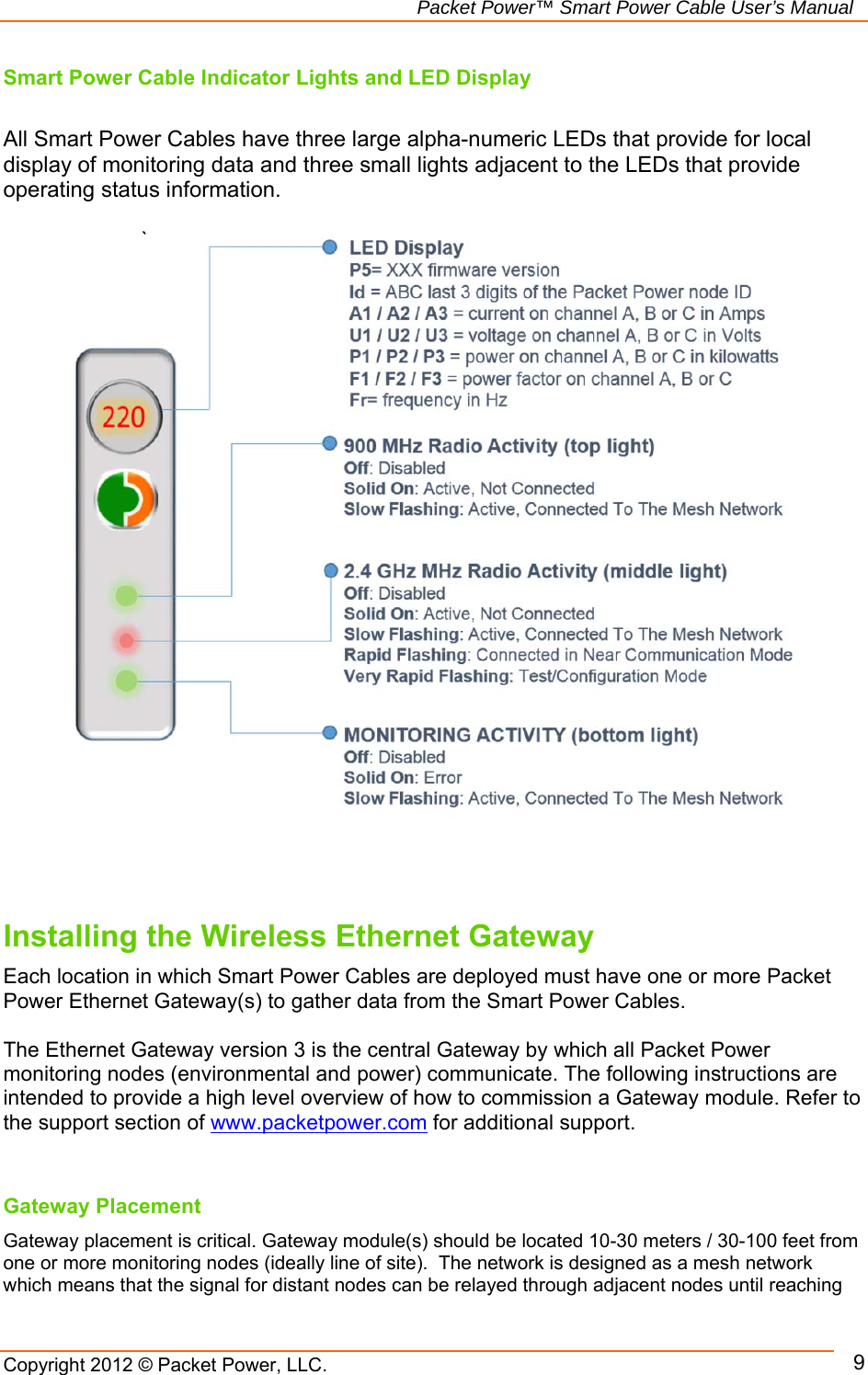   Packet Power™ Smart Power Cable User’s Manual Copyright 2012 © Packet Power, LLC.     9Smart Power Cable Indicator Lights and LED Display  All Smart Power Cables have three large alpha-numeric LEDs that provide for local display of monitoring data and three small lights adjacent to the LEDs that provide operating status information.    `                            Installing the Wireless Ethernet Gateway  Each location in which Smart Power Cables are deployed must have one or more Packet Power Ethernet Gateway(s) to gather data from the Smart Power Cables.   The Ethernet Gateway version 3 is the central Gateway by which all Packet Power monitoring nodes (environmental and power) communicate. The following instructions are intended to provide a high level overview of how to commission a Gateway module. Refer to the support section of www.packetpower.com for additional support.    Gateway Placement Gateway placement is critical. Gateway module(s) should be located 10-30 meters / 30-100 feet from one or more monitoring nodes (ideally line of site).  The network is designed as a mesh network which means that the signal for distant nodes can be relayed through adjacent nodes until reaching 