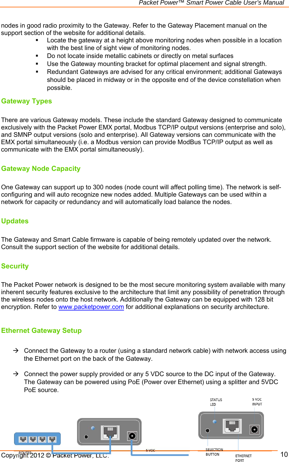   Packet Power™ Smart Power Cable User’s Manual Copyright 2012 © Packet Power, LLC.     10nodes in good radio proximity to the Gateway. Refer to the Gateway Placement manual on the support section of the website for additional details.    Locate the gateway at a height above monitoring nodes when possible in a location with the best line of sight view of monitoring nodes.   Do not locate inside metallic cabinets or directly on metal surfaces   Use the Gateway mounting bracket for optimal placement and signal strength.   Redundant Gateways are advised for any critical environment; additional Gateways should be placed in midway or in the opposite end of the device constellation when possible. Gateway Types  There are various Gateway models. These include the standard Gateway designed to communicate exclusively with the Packet Power EMX portal, Modbus TCP/IP output versions (enterprise and solo), and SMNP output versions (solo and enterprise). All Gateway versions can communicate with the EMX portal simultaneously (i.e. a Modbus version can provide ModBus TCP/IP output as well as communicate with the EMX portal simultaneously).   Gateway Node Capacity  One Gateway can support up to 300 nodes (node count will affect polling time). The network is self-configuring and will auto recognize new nodes added. Multiple Gateways can be used within a network for capacity or redundancy and will automatically load balance the nodes.   Updates  The Gateway and Smart Cable firmware is capable of being remotely updated over the network. Consult the support section of the website for additional details.  Security  The Packet Power network is designed to be the most secure monitoring system available with many inherent security features exclusive to the architecture that limit any possibility of penetration through the wireless nodes onto the host network. Additionally the Gateway can be equipped with 128 bit encryption. Refer to www.packetpower.com for additional explanations on security architecture.   Ethernet Gateway Setup    Connect the Gateway to a router (using a standard network cable) with network access using the Ethernet port on the back of the Gateway.     Connect the power supply provided or any 5 VDC source to the DC input of the Gateway. The Gateway can be powered using PoE (Power over Ethernet) using a splitter and 5VDC PoE source.    