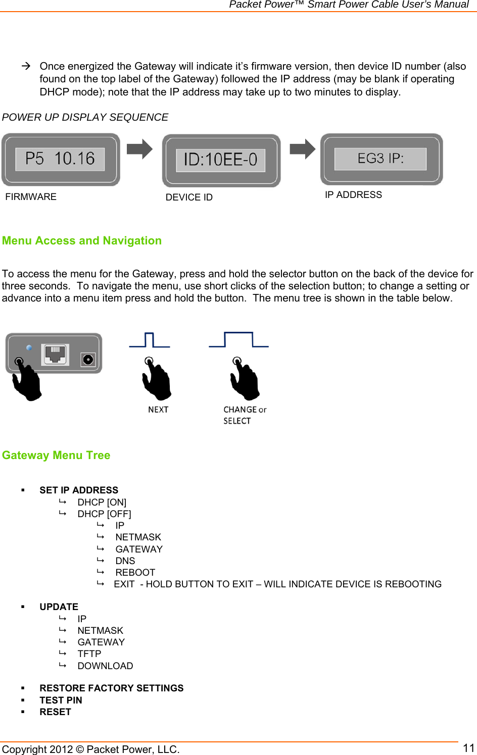   Packet Power™ Smart Power Cable User’s Manual Copyright 2012 © Packet Power, LLC.     11    Once energized the Gateway will indicate it’s firmware version, then device ID number (also found on the top label of the Gateway) followed the IP address (may be blank if operating DHCP mode); note that the IP address may take up to two minutes to display.   POWER UP DISPLAY SEQUENCE                  Menu Access and Navigation  To access the menu for the Gateway, press and hold the selector button on the back of the device for three seconds.  To navigate the menu, use short clicks of the selection button; to change a setting or advance into a menu item press and hold the button.  The menu tree is shown in the table below.           Gateway Menu Tree   SET IP ADDRESS   DHCP [ON]     DHCP [OFF]  IP   NETMASK   GATEWAY   DNS   REBOOT      EXIT  - HOLD BUTTON TO EXIT – WILL INDICATE DEVICE IS REBOOTING   UPDATE  IP    NETMASK   GATEWAY  TFTP   DOWNLOAD   RESTORE FACTORY SETTINGS  TEST PIN  RESET FIRMWARE  DEVICE ID  IP ADDRESS 