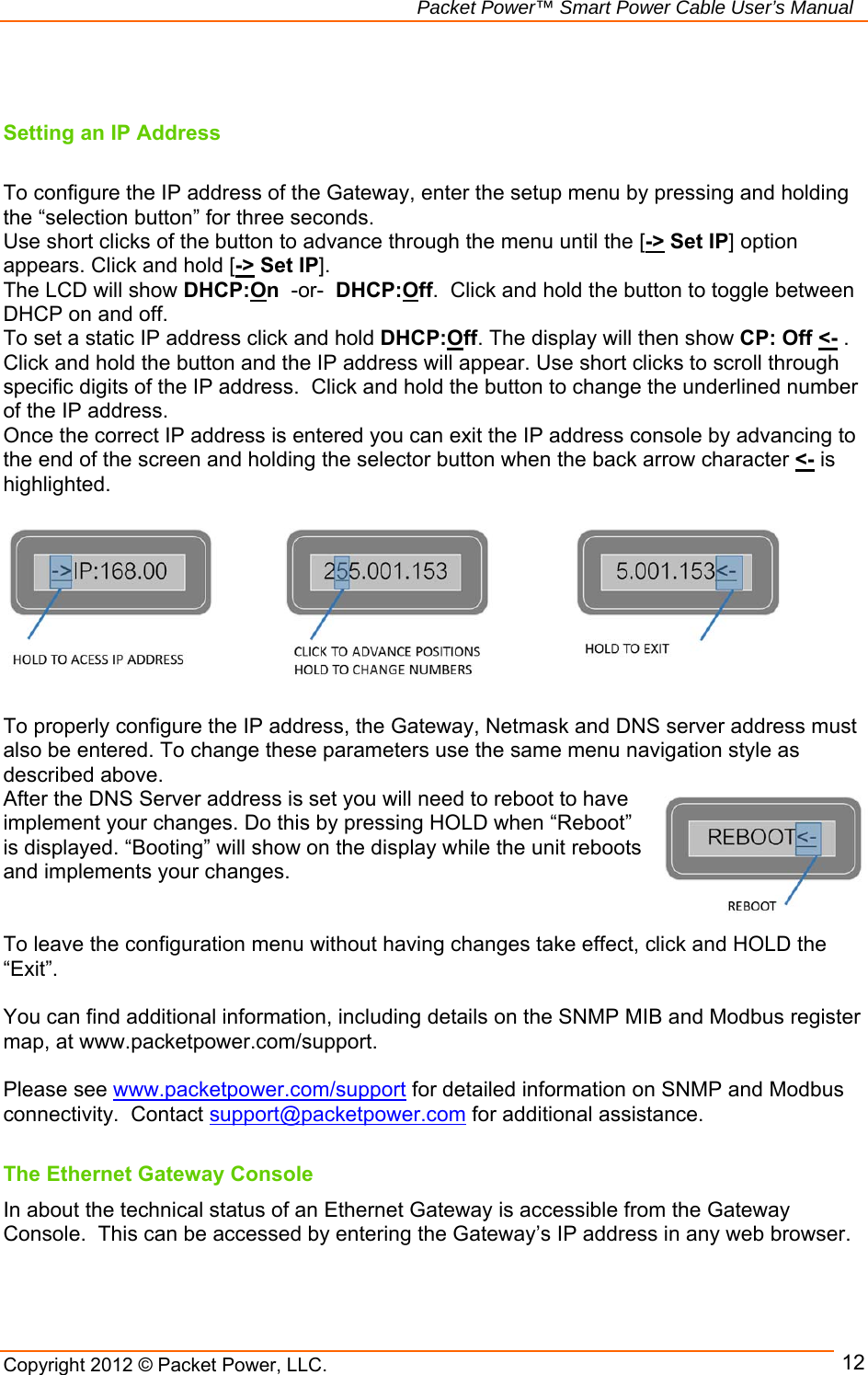   Packet Power™ Smart Power Cable User’s Manual Copyright 2012 © Packet Power, LLC.     12  Setting an IP Address  To configure the IP address of the Gateway, enter the setup menu by pressing and holding the “selection button” for three seconds.  Use short clicks of the button to advance through the menu until the [-&gt; Set IP] option appears. Click and hold [-&gt; Set IP].   The LCD will show DHCP:On  -or-  DHCP:Off.  Click and hold the button to toggle between DHCP on and off.  To set a static IP address click and hold DHCP:Off. The display will then show CP: Off &lt;- .  Click and hold the button and the IP address will appear. Use short clicks to scroll through specific digits of the IP address.  Click and hold the button to change the underlined number of the IP address. Once the correct IP address is entered you can exit the IP address console by advancing to the end of the screen and holding the selector button when the back arrow character &lt;- is highlighted.           To properly configure the IP address, the Gateway, Netmask and DNS server address must also be entered. To change these parameters use the same menu navigation style as described above.   After the DNS Server address is set you will need to reboot to have implement your changes. Do this by pressing HOLD when “Reboot” is displayed. “Booting” will show on the display while the unit reboots and implements your changes.   To leave the configuration menu without having changes take effect, click and HOLD the “Exit”.  You can find additional information, including details on the SNMP MIB and Modbus register map, at www.packetpower.com/support.  Please see www.packetpower.com/support for detailed information on SNMP and Modbus connectivity.  Contact support@packetpower.com for additional assistance.   The Ethernet Gateway Console In about the technical status of an Ethernet Gateway is accessible from the Gateway Console.  This can be accessed by entering the Gateway’s IP address in any web browser.     