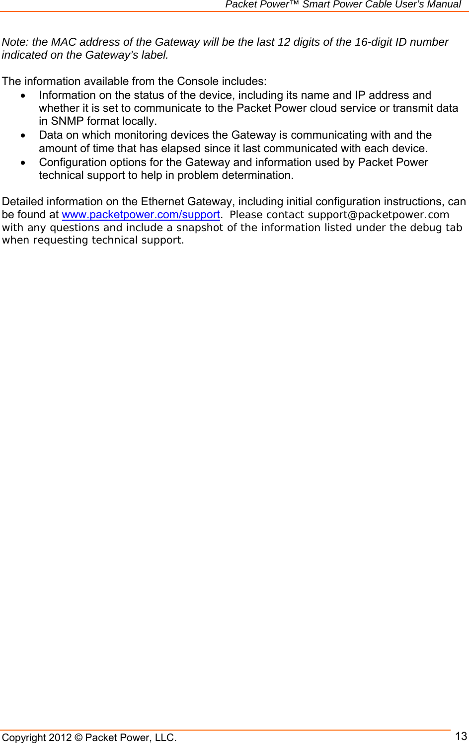   Packet Power™ Smart Power Cable User’s Manual Copyright 2012 © Packet Power, LLC.      13Note: the MAC address of the Gateway will be the last 12 digits of the 16-digit ID number indicated on the Gateway’s label.  The information available from the Console includes:   Information on the status of the device, including its name and IP address and whether it is set to communicate to the Packet Power cloud service or transmit data in SNMP format locally.   Data on which monitoring devices the Gateway is communicating with and the amount of time that has elapsed since it last communicated with each device.   Configuration options for the Gateway and information used by Packet Power technical support to help in problem determination.   Detailed information on the Ethernet Gateway, including initial configuration instructions, can be found at www.packetpower.com/support.  Please contact support@packetpower.com with any questions and include a snapshot of the information listed under the debug tab when requesting technical support.  