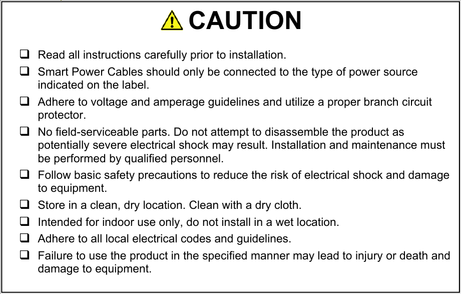    Indicates a POTENTIAL HAZARD. Consult documentation carefully.                               CAUTION   Read all instructions carefully prior to installation.    Smart Power Cables should only be connected to the type of power source indicated on the label.  Adhere to voltage and amperage guidelines and utilize a proper branch circuit protector.   No field-serviceable parts. Do not attempt to disassemble the product as potentially severe electrical shock may result. Installation and maintenance must be performed by qualified personnel.  Follow basic safety precautions to reduce the risk of electrical shock and damage to equipment.   Store in a clean, dry location. Clean with a dry cloth.  Intended for indoor use only, do not install in a wet location.  Adhere to all local electrical codes and guidelines.   Failure to use the product in the specified manner may lead to injury or death and damage to equipment. 