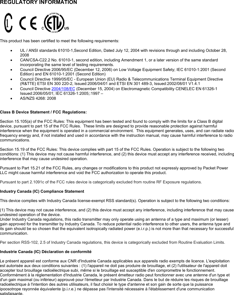   REGULATORY INFORMATION      This product has been certified to meet the following requirements:    UL / ANSI standards 61010-1,Second Edition, Dated July 12, 2004 with revisions through and including October 28, 2008    CAN/CSA-C22.2 No. 61010-1, second edition, including Amendment 1, or a later version of the same standard incorporating the same level of testing requirements.    Council Directive 2006/95/EC (December 12, 2006) on Low Voltage Equipment Safety; IEC 61010-1:2001 (Second Edition) and EN 61010-1:2001 (Second Edition)    Council Directive 1999/05/EC - European Union (EU) Radio &amp; Telecommunications Terminal Equipment Directive (R&amp;TTE) ETSI EN 300 220-2, Issued:2006/04/01 and ETSI EN 301 489-3, Issued:2002/08/01 V1.4.1   Council Directive 2004/108/EC (December 15, 2004) on Electromagnetic Compatibility CENELEC EN 61326-1 Issued:2006/05/01; IEC 61326-1:2005;:1997 –   AS/NZS 4268: 2008   Class B Device Statement / FCC Regulations:   Section 15.105(a) of the FCC Rules: This equipment has been tested and found to comply with the limits for a Class B digital device, pursuant to part 15 of the FCC Rules.  These limits are designed to provide reasonable protection against harmful interference when the equipment is operated in a commercial environment.  This equipment generates, uses, and can radiate radio frequency energy and, if not installed and used in accordance with the instruction manual, may cause harmful interference to radio communications.    Section 15.19 of the FCC Rules: This device complies with part 15 of the FCC Rules. Operation is subject to the following two conditions: (1) This device may not cause harmful interference, and (2) this device must accept any interference received, including interference that may cause undesired operation.  Pursuant to Part 15.21 of the FCC Rules, any changes or modifications to this product not expressly approved by Packet Power LLC might cause harmful interference and void the FCC authorization to operate this product.   Pursuant to part 2.1091c of the FCC rules device is categorically excluded from routine RF Exposure regulations.   Industry Canada (IC) Compliance Statement  This device complies with Industry Canada license-exempt RSS standard(s). Operation is subject to the following two conditions:   (1) This device may not cause interference, and (2) this device must accept any interference, including interference that may cause undesired operation of the device.  Under Industry Canada regulations, this radio transmitter may only operate using an antenna of a type and maximum (or lesser) gain approved for the transmitter by Industry Canada. To reduce potential radio interference to other users, the antenna type and its gain should be so chosen that the equivalent isotropically radiated power (e.i.r.p.) is not more than that necessary for successful communication.  Per section RSS-102, 2.5 of Industry Canada regulations, this device is categorically excluded from Routine Evaluation Limits.    Industrie Canada (IC) Déclaration de conformité  Le présent appareil est conforme aux CNR d&apos;Industrie Canada applicables aux appareils radio exempts de licence. L&apos;exploitation est autorisée aux deux conditions suivantes : (1) l&apos;appareil ne doit pas produire de brouillage, et (2) l&apos;utilisateur de l&apos;appareil doit accepter tout brouillage radioélectrique subi, même si le brouillage est susceptible d&apos;en compromettre le fonctionnement.  Conformément à la réglementation d&apos;Industrie Canada, le présent émetteur radio peut fonctionner avec une antenne d&apos;un type et d&apos;un gain maximal (ou inférieur) approuvé pour l&apos;émetteur par Industrie Canada. Dans le but de réduire les risques de brouillage radioélectrique à l&apos;intention des autres utilisateurs, il faut choisir le type d&apos;antenne et son gain de sorte que la puissance ipoosotrope rayonnée équivalente (p.i.r.e.) ne dépasse pas l&apos;intensité nécessaire à l&apos;établissement d&apos;une communication satisfaisante.   