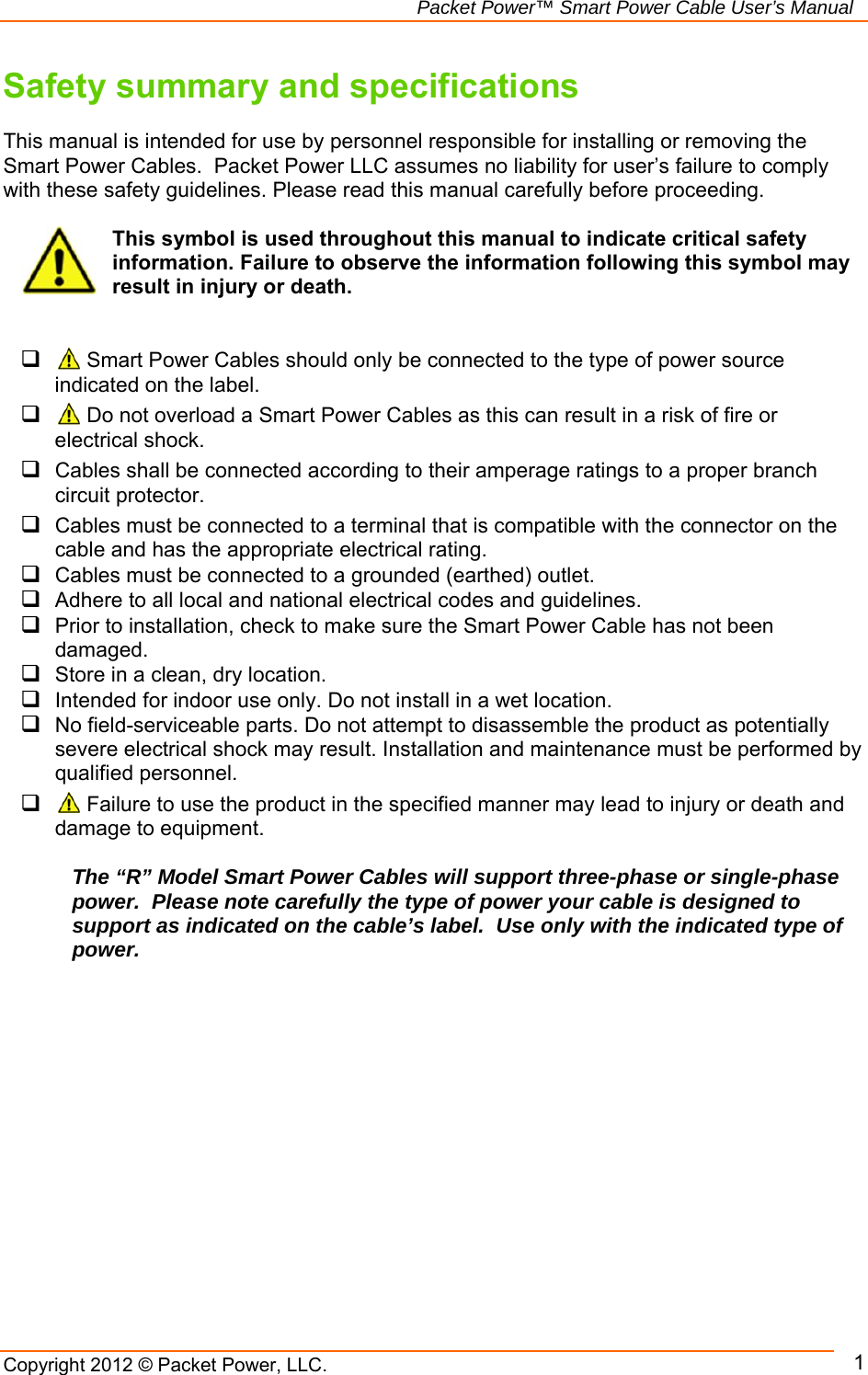   Packet Power™ Smart Power Cable User’s Manual Copyright 2012 © Packet Power, LLC.     1Safety summary and specifications  This manual is intended for use by personnel responsible for installing or removing the Smart Power Cables.  Packet Power LLC assumes no liability for user’s failure to comply with these safety guidelines. Please read this manual carefully before proceeding.  This symbol is used throughout this manual to indicate critical safety information. Failure to observe the information following this symbol may result in injury or death.     Smart Power Cables should only be connected to the type of power source indicated on the label.    Do not overload a Smart Power Cables as this can result in a risk of fire or electrical shock.   Cables shall be connected according to their amperage ratings to a proper branch circuit protector.   Cables must be connected to a terminal that is compatible with the connector on the cable and has the appropriate electrical rating.  Cables must be connected to a grounded (earthed) outlet.  Adhere to all local and national electrical codes and guidelines.  Prior to installation, check to make sure the Smart Power Cable has not been damaged.  Store in a clean, dry location.  Intended for indoor use only. Do not install in a wet location.  No field-serviceable parts. Do not attempt to disassemble the product as potentially severe electrical shock may result. Installation and maintenance must be performed by qualified personnel.   Failure to use the product in the specified manner may lead to injury or death and damage to equipment.  The “R” Model Smart Power Cables will support three-phase or single-phase power.  Please note carefully the type of power your cable is designed to support as indicated on the cable’s label.  Use only with the indicated type of power.         