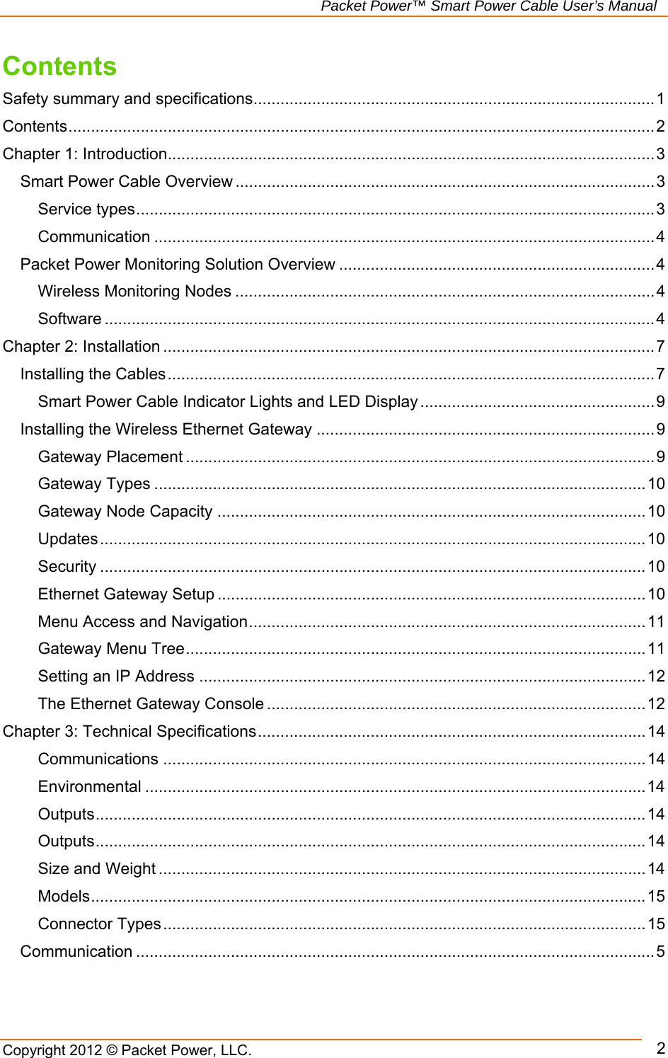   Packet Power™ Smart Power Cable User’s Manual Copyright 2012 © Packet Power, LLC.      2Contents Safety summary and specifications ......................................................................................... 1Contents .................................................................................................................................. 2Chapter 1: Introduction ............................................................................................................ 3Smart Power Cable Overview ............................................................................................. 3Service types ................................................................................................................... 3Communication ............................................................................................................... 4Packet Power Monitoring Solution Overview ...................................................................... 4Wireless Monitoring Nodes ............................................................................................. 4Software .......................................................................................................................... 4Chapter 2: Installation ............................................................................................................. 7Installing the Cables ............................................................................................................ 7Smart Power Cable Indicator Lights and LED Display .................................................... 9Installing the Wireless Ethernet Gateway ........................................................................... 9Gateway Placement ........................................................................................................ 9Gateway Types ............................................................................................................. 10Gateway Node Capacity ............................................................................................... 10Updates ......................................................................................................................... 10Security ......................................................................................................................... 10Ethernet Gateway Setup ............................................................................................... 10Menu Access and Navigation ........................................................................................ 11Gateway Menu Tree ...................................................................................................... 11Setting an IP Address ................................................................................................... 12The Ethernet Gateway Console .................................................................................... 12Chapter 3: Technical Specifications ...................................................................................... 14Communications ........................................................................................................... 14Environmental ............................................................................................................... 14Outputs .......................................................................................................................... 14Outputs .......................................................................................................................... 14Size and Weight ............................................................................................................ 14Models ........................................................................................................................... 15Connector Types ........................................................................................................... 15Communication ................................................................................................................... 5 