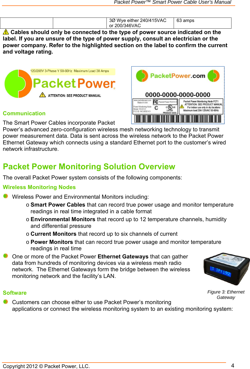   Packet Power™ Smart Power Cable User’s Manual Copyright 2012 © Packet Power, LLC.     4    3Ø Wye either 240/415VAC or 200/346VAC 63 amps  Cables should only be connected to the type of power source indicated on the label. If you are unsure of the type of power supply, consult an electrician or the power company. Refer to the highlighted section on the label to confirm the current and voltage rating.          Communication The Smart Power Cables incorporate Packet Power’s advanced zero-configuration wireless mesh networking technology to transmit power measurement data. Data is sent across the wireless network to the Packet Power Ethernet Gateway which connects using a standard Ethernet port to the customer’s wired network infrastructure.    Packet Power Monitoring Solution Overview The overall Packet Power system consists of the following components: Wireless Monitoring Nodes  Wireless Power and Environmental Monitors including:  o Smart Power Cables that can record true power usage and monitor temperature readings in real time integrated in a cable format o Environmental Monitors that record up to 12 temperature channels, humidity and differential pressure  o Current Monitors that record up to six channels of current  o Power Monitors that can record true power usage and monitor temperature readings in real time   One or more of the Packet Power Ethernet Gateways that can gather data from hundreds of monitoring devices via a wireless mesh radio network.  The Ethernet Gateways form the bridge between the wireless monitoring network and the facility’s LAN. Software  Customers can choose either to use Packet Power’s monitoring applications or connect the wireless monitoring system to an existing monitoring system: Figure 3: Ethernet Gateway 