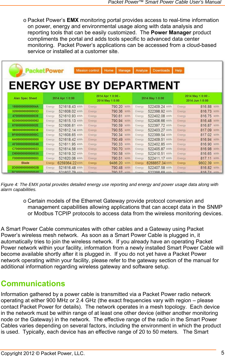   Packet Power™ Smart Power Cable User’s Manual Copyright 2012 © Packet Power, LLC.      5Figure 4: The EMX portal provides detailed energy use reporting and energy and power usage data along with alarm capabilities. o Packet Power’s EMX monitoring portal provides access to real-time information on power, energy and environmental usage along with data analysis and reporting tools that can be easily customized.  The Power Manager product compliments the portal and adds tools specific to advanced data center monitoring.  Packet Power’s applications can be accessed from a cloud-based service or installed at a customer site. o Certain models of the Ethernet Gateway provide protocol conversion and management capabilities allowing applications that can accept data in the SNMP or Modbus TCPIP protocols to access data from the wireless monitoring devices.    A Smart Power Cable communicates with other cables and a Gateway using Packet Power’s wireless mesh network.  As soon as a Smart Power Cable is plugged in, it automatically tries to join the wireless network.  If you already have an operating Packet Power network within your facility, information from a newly installed Smart Power Cable will become available shortly after it is plugged in.  If you do not yet have a Packet Power network operating within your facility, please refer to the gateway section of the manual for additional information regarding wireless gateway and software setup.  Communications Information gathered by a power cable is transmitted via a Packet Power radio network operating at either 900 MHz or 2.4 GHz (the exact frequencies vary with region – please contact Packet Power for details).  The network operates in a mesh topology.  Each device in the network must be within range of at least one other device (either another monitoring node or the Gateway) in the network.  The effective range of the radio in the Smart Power Cables varies depending on several factors, including the environment in which the product is used.  Typically, each device has an effective range of 20 to 50 meters.   The Smart 