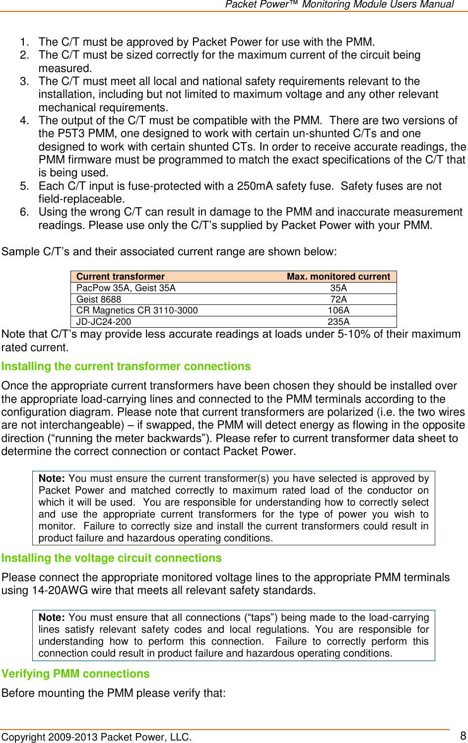   Packet Power™ Monitoring Module Users Manual Copyright 2009-2013 Packet Power, LLC.     8 1.  The C/T must be approved by Packet Power for use with the PMM. 2.  The C/T must be sized correctly for the maximum current of the circuit being measured. 3.  The C/T must meet all local and national safety requirements relevant to the installation, including but not limited to maximum voltage and any other relevant mechanical requirements. 4.  The output of the C/T must be compatible with the PMM.  There are two versions of the P5T3 PMM, one designed to work with certain un-shunted C/Ts and one designed to work with certain shunted CTs. In order to receive accurate readings, the PMM firmware must be programmed to match the exact specifications of the C/T that is being used.  5.  Each C/T input is fuse-protected with a 250mA safety fuse.  Safety fuses are not field-replaceable.  6.  Using the wrong C/T can result in damage to the PMM and inaccurate measurement readings. Please use only the C/T’s supplied by Packet Power with your PMM.  Sample C/T’s and their associated current range are shown below:  Current transformer   Max. monitored current PacPow 35A, Geist 35A 35A Geist 8688 72A CR Magnetics CR 3110-3000 106A JD-JC24-200 235A Note that C/T’s may provide less accurate readings at loads under 5-10% of their maximum rated current. Installing the current transformer connections Once the appropriate current transformers have been chosen they should be installed over the appropriate load-carrying lines and connected to the PMM terminals according to the configuration diagram. Please note that current transformers are polarized (i.e. the two wires are not interchangeable) – if swapped, the PMM will detect energy as flowing in the opposite direction (“running the meter backwards”). Please refer to current transformer data sheet to determine the correct connection or contact Packet Power.    Note: You must ensure the current transformer(s) you have selected is approved by Packet  Power  and  matched  correctly  to  maximum  rated  load  of  the  conductor  on which it will be used.  You are responsible for understanding how to correctly select and  use  the  appropriate  current  transformers  for  the  type  of  power  you  wish  to monitor.  Failure to correctly size and install the current transformers could result in product failure and hazardous operating conditions.  Installing the voltage circuit connections Please connect the appropriate monitored voltage lines to the appropriate PMM terminals using 14-20AWG wire that meets all relevant safety standards.    Note: You must ensure that all connections (“taps”) being made to the load-carrying lines  satisfy  relevant  safety  codes  and  local  regulations.  You  are  responsible  for understanding  how  to  perform  this  connection.    Failure  to  correctly  perform  this connection could result in product failure and hazardous operating conditions. Verifying PMM connections Before mounting the PMM please verify that: 