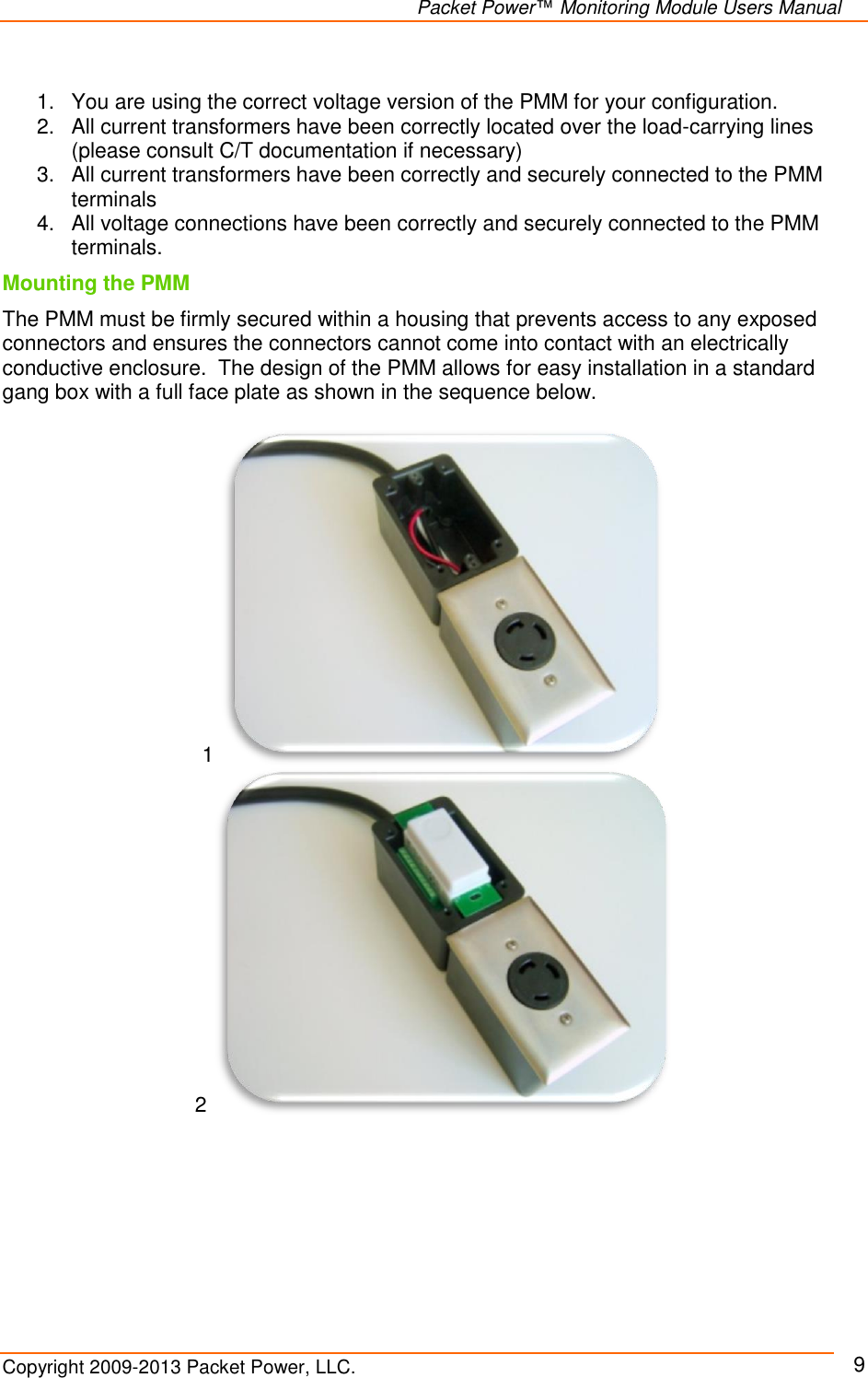   Packet Power™ Monitoring Module Users Manual Copyright 2009-2013 Packet Power, LLC.     9  1.  You are using the correct voltage version of the PMM for your configuration. 2.  All current transformers have been correctly located over the load-carrying lines (please consult C/T documentation if necessary) 3.  All current transformers have been correctly and securely connected to the PMM terminals 4.  All voltage connections have been correctly and securely connected to the PMM terminals. Mounting the PMM  The PMM must be firmly secured within a housing that prevents access to any exposed connectors and ensures the connectors cannot come into contact with an electrically conductive enclosure.  The design of the PMM allows for easy installation in a standard gang box with a full face plate as shown in the sequence below.    1  2  