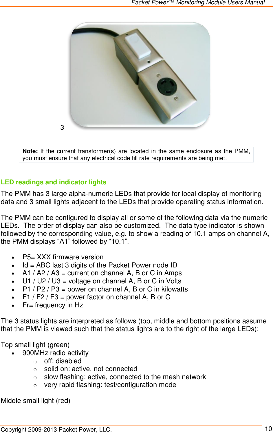   Packet Power™ Monitoring Module Users Manual Copyright 2009-2013 Packet Power, LLC.     10 3    Note: If the current transformer(s) are located in the same enclosure as  the PMM, you must ensure that any electrical code fill rate requirements are being met.  LED readings and indicator lights The PMM has 3 large alpha-numeric LEDs that provide for local display of monitoring data and 3 small lights adjacent to the LEDs that provide operating status information.    The PMM can be configured to display all or some of the following data via the numeric LEDs.  The order of display can also be customized.  The data type indicator is shown followed by the corresponding value, e.g. to show a reading of 10.1 amps on channel A, the PMM displays “A1” followed by “10.1”.   P5= XXX firmware version  Id = ABC last 3 digits of the Packet Power node ID  A1 / A2 / A3 = current on channel A, B or C in Amps  U1 / U2 / U3 = voltage on channel A, B or C in Volts   P1 / P2 / P3 = power on channel A, B or C in kilowatts  F1 / F2 / F3 = power factor on channel A, B or C  Fr= frequency in Hz  The 3 status lights are interpreted as follows (top, middle and bottom positions assume that the PMM is viewed such that the status lights are to the right of the large LEDs):  Top small light (green)  900MHz radio activity o off: disabled o solid on: active, not connected o slow flashing: active, connected to the mesh network o very rapid flashing: test/configuration mode  Middle small light (red) 