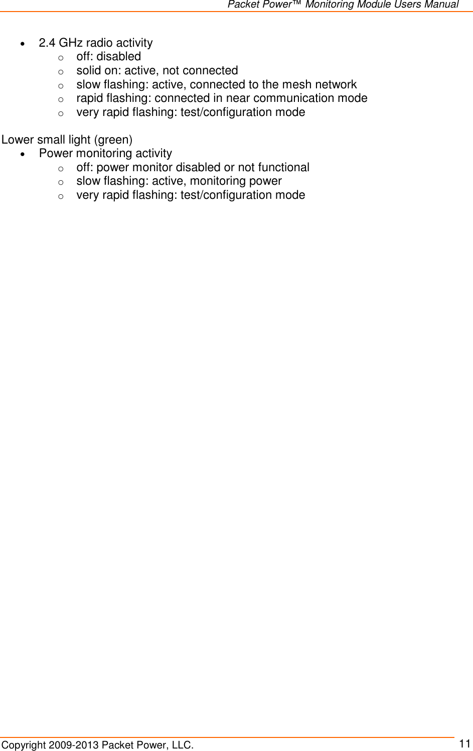   Packet Power™ Monitoring Module Users Manual Copyright 2009-2013 Packet Power, LLC.     11  2.4 GHz radio activity o off: disabled o solid on: active, not connected o slow flashing: active, connected to the mesh network o rapid flashing: connected in near communication mode o very rapid flashing: test/configuration mode  Lower small light (green)  Power monitoring activity o off: power monitor disabled or not functional o slow flashing: active, monitoring power o very rapid flashing: test/configuration mode      