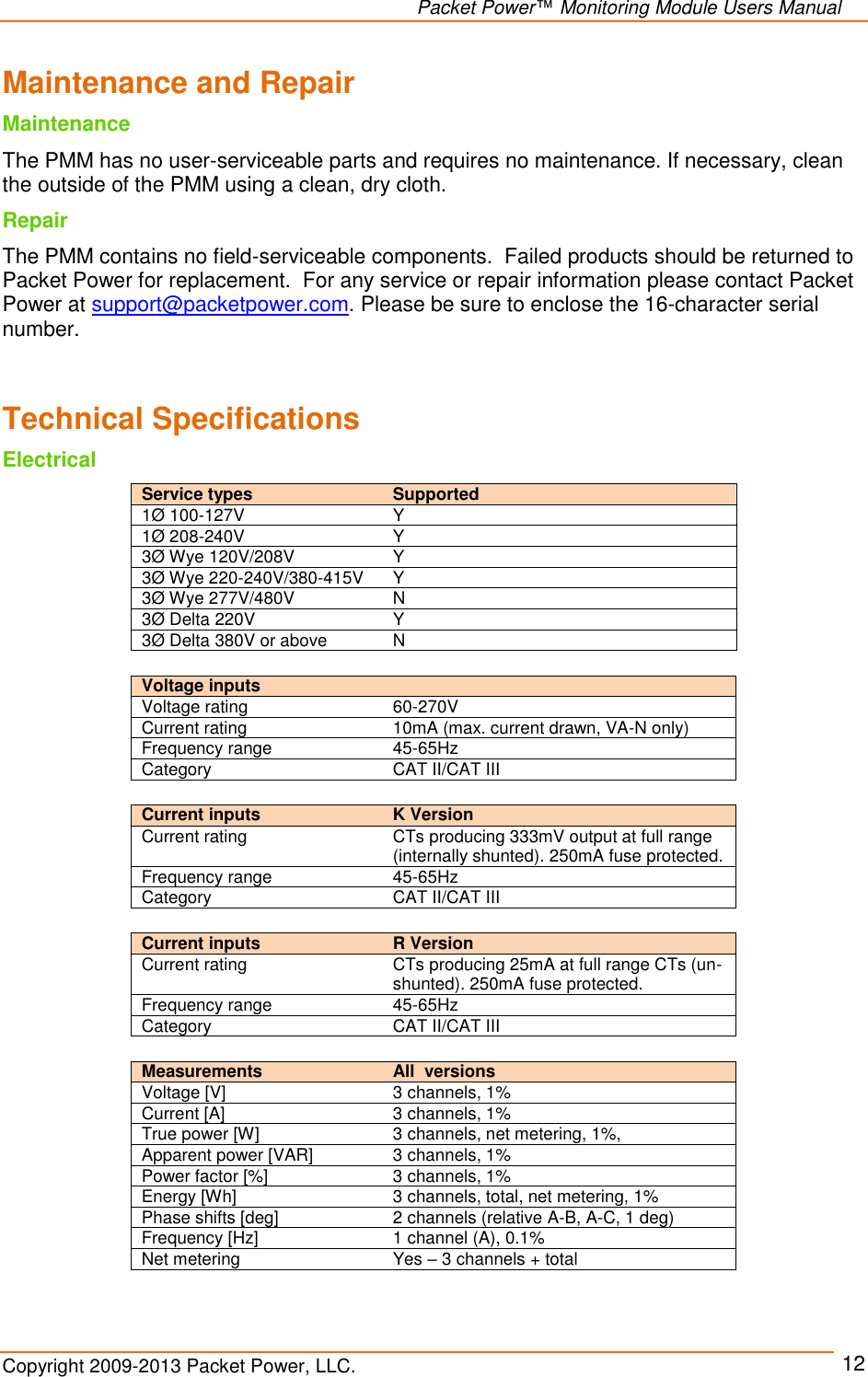   Packet Power™ Monitoring Module Users Manual Copyright 2009-2013 Packet Power, LLC.     12 Maintenance and Repair Maintenance The PMM has no user-serviceable parts and requires no maintenance. If necessary, clean the outside of the PMM using a clean, dry cloth.  Repair The PMM contains no field-serviceable components.  Failed products should be returned to Packet Power for replacement.  For any service or repair information please contact Packet Power at support@packetpower.com. Please be sure to enclose the 16-character serial number.   Technical Specifications Electrical   Voltage inputs   Voltage rating 60-270V Current rating 10mA (max. current drawn, VA-N only) Frequency range 45-65Hz Category CAT II/CAT III  Current inputs  K Version Current rating CTs producing 333mV output at full range (internally shunted). 250mA fuse protected.  Frequency range 45-65Hz Category CAT II/CAT III  Current inputs  R Version Current rating CTs producing 25mA at full range CTs (un-shunted). 250mA fuse protected.  Frequency range 45-65Hz Category CAT II/CAT III  Measurements  All  versions Voltage [V] 3 channels, 1% Current [A] 3 channels, 1% True power [W] 3 channels, net metering, 1%, Apparent power [VAR] 3 channels, 1% Power factor [%] 3 channels, 1% Energy [Wh] 3 channels, total, net metering, 1% Phase shifts [deg] 2 channels (relative A-B, A-C, 1 deg) Frequency [Hz] 1 channel (A), 0.1% Net metering Yes – 3 channels + total Service types  Supported 1Ø 100-127V Y 1Ø 208-240V Y 3Ø Wye 120V/208V Y 3Ø Wye 220-240V/380-415V Y 3Ø Wye 277V/480V N 3Ø Delta 220V Y 3Ø Delta 380V or above N 