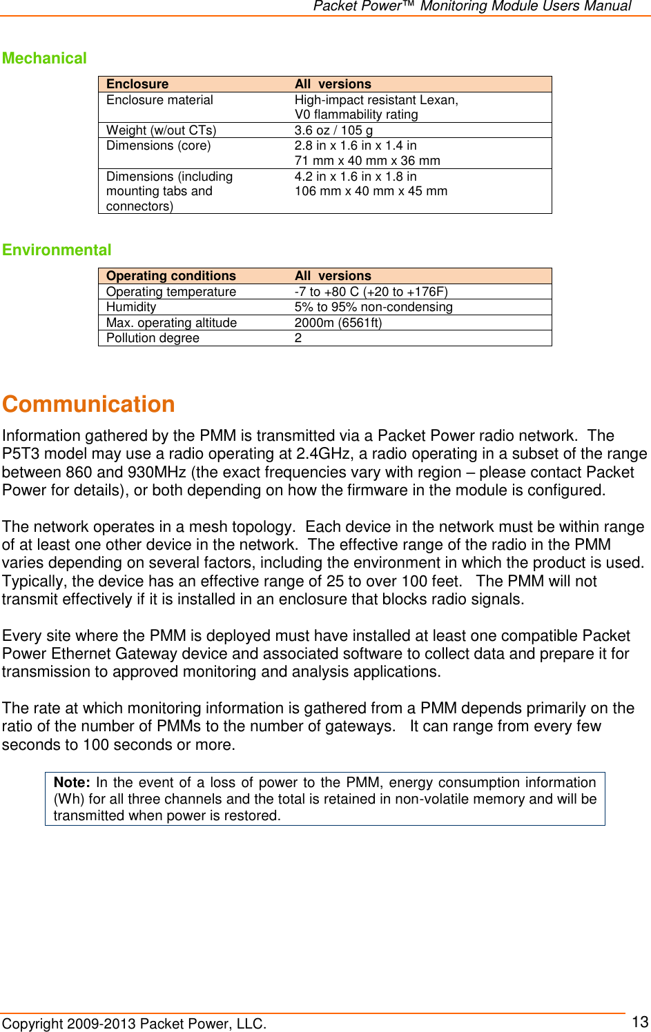   Packet Power™ Monitoring Module Users Manual Copyright 2009-2013 Packet Power, LLC.     13 Mechanical Enclosure  All  versions Enclosure material High-impact resistant Lexan,  V0 flammability rating Weight (w/out CTs) 3.6 oz / 105 g Dimensions (core) 2.8 in x 1.6 in x 1.4 in 71 mm x 40 mm x 36 mm Dimensions (including mounting tabs and connectors) 4.2 in x 1.6 in x 1.8 in  106 mm x 40 mm x 45 mm  Environmental Operating conditions   All  versions Operating temperature -7 to +80 C (+20 to +176F) Humidity 5% to 95% non-condensing Max. operating altitude 2000m (6561ft) Pollution degree 2   Communication Information gathered by the PMM is transmitted via a Packet Power radio network.  The P5T3 model may use a radio operating at 2.4GHz, a radio operating in a subset of the range between 860 and 930MHz (the exact frequencies vary with region – please contact Packet Power for details), or both depending on how the firmware in the module is configured.    The network operates in a mesh topology.  Each device in the network must be within range of at least one other device in the network.  The effective range of the radio in the PMM varies depending on several factors, including the environment in which the product is used.  Typically, the device has an effective range of 25 to over 100 feet.   The PMM will not transmit effectively if it is installed in an enclosure that blocks radio signals.     Every site where the PMM is deployed must have installed at least one compatible Packet Power Ethernet Gateway device and associated software to collect data and prepare it for transmission to approved monitoring and analysis applications.    The rate at which monitoring information is gathered from a PMM depends primarily on the ratio of the number of PMMs to the number of gateways.   It can range from every few seconds to 100 seconds or more.  Note: In the event of a loss of power to the PMM, energy consumption information (Wh) for all three channels and the total is retained in non-volatile memory and will be transmitted when power is restored.     