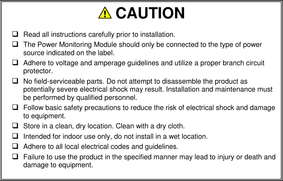                         CAUTION   Read all instructions carefully prior to installation.    The Power Monitoring Module should only be connected to the type of power source indicated on the label.  Adhere to voltage and amperage guidelines and utilize a proper branch circuit protector.   No field-serviceable parts. Do not attempt to disassemble the product as potentially severe electrical shock may result. Installation and maintenance must be performed by qualified personnel.  Follow basic safety precautions to reduce the risk of electrical shock and damage to equipment.   Store in a clean, dry location. Clean with a dry cloth.  Intended for indoor use only, do not install in a wet location.  Adhere to all local electrical codes and guidelines.   Failure to use the product in the specified manner may lead to injury or death and damage to equipment.  