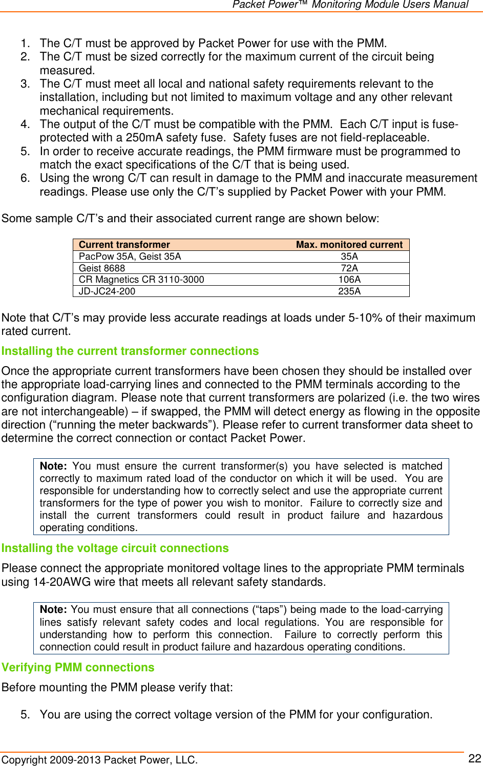   Packet Power™ Monitoring Module Users Manual Copyright 2009-2013 Packet Power, LLC.     22 1.  The C/T must be approved by Packet Power for use with the PMM. 2.  The C/T must be sized correctly for the maximum current of the circuit being measured. 3.  The C/T must meet all local and national safety requirements relevant to the installation, including but not limited to maximum voltage and any other relevant mechanical requirements. 4.  The output of the C/T must be compatible with the PMM.  Each C/T input is fuse-protected with a 250mA safety fuse.  Safety fuses are not field-replaceable.  5.  In order to receive accurate readings, the PMM firmware must be programmed to match the exact specifications of the C/T that is being used.  6.  Using the wrong C/T can result in damage to the PMM and inaccurate measurement readings. Please use only the C/T’s supplied by Packet Power with your PMM.  Some sample C/T’s and their associated current range are shown below:  Current transformer   Max. monitored current PacPow 35A, Geist 35A 35A Geist 8688 72A CR Magnetics CR 3110-3000 106A JD-JC24-200 235A  Note that C/T’s may provide less accurate readings at loads under 5-10% of their maximum rated current. Installing the current transformer connections Once the appropriate current transformers have been chosen they should be installed over the appropriate load-carrying lines and connected to the PMM terminals according to the configuration diagram. Please note that current transformers are polarized (i.e. the two wires are not interchangeable) – if swapped, the PMM will detect energy as flowing in the opposite direction (“running the meter backwards”). Please refer to current transformer data sheet to determine the correct connection or contact Packet Power.    Note:  You  must  ensure  the  current  transformer(s)  you  have  selected  is  matched correctly to maximum rated load of the conductor on which it will be used.  You are responsible for understanding how to correctly select and use the appropriate current transformers for the type of power you wish to monitor.  Failure to correctly size and install  the  current  transformers  could  result  in  product  failure  and  hazardous operating conditions.  Installing the voltage circuit connections Please connect the appropriate monitored voltage lines to the appropriate PMM terminals using 14-20AWG wire that meets all relevant safety standards.    Note: You must ensure that all connections (“taps”) being made to the load-carrying lines  satisfy  relevant  safety  codes  and  local  regulations.  You  are  responsible  for understanding  how  to  perform  this  connection.    Failure  to  correctly  perform  this connection could result in product failure and hazardous operating conditions. Verifying PMM connections Before mounting the PMM please verify that:  5.  You are using the correct voltage version of the PMM for your configuration. 