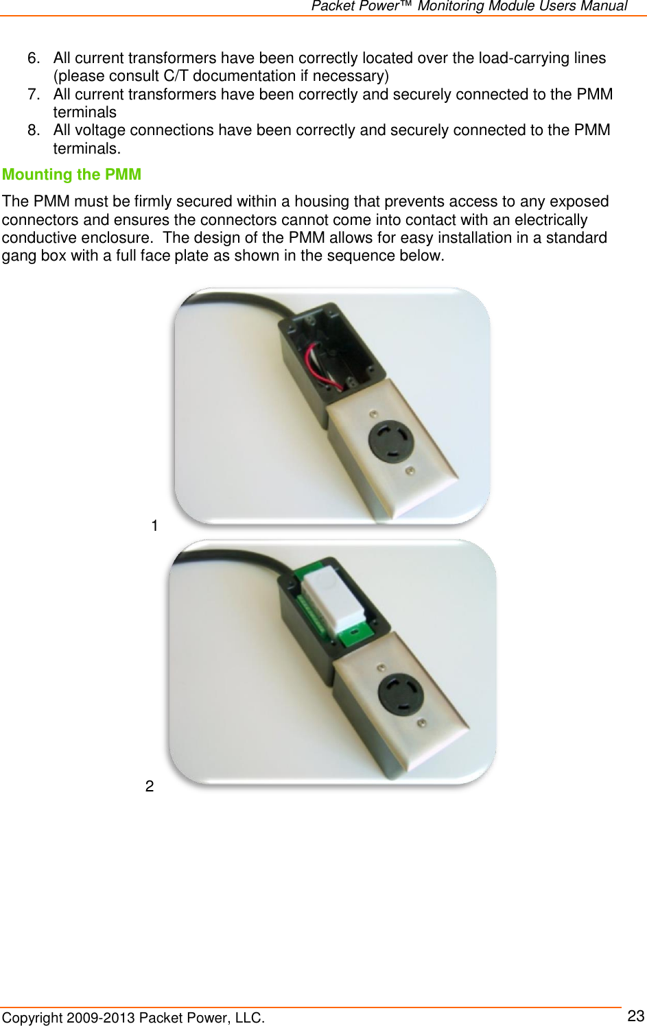   Packet Power™ Monitoring Module Users Manual Copyright 2009-2013 Packet Power, LLC.     23 6.  All current transformers have been correctly located over the load-carrying lines (please consult C/T documentation if necessary) 7.  All current transformers have been correctly and securely connected to the PMM terminals 8.  All voltage connections have been correctly and securely connected to the PMM terminals. Mounting the PMM  The PMM must be firmly secured within a housing that prevents access to any exposed connectors and ensures the connectors cannot come into contact with an electrically conductive enclosure.  The design of the PMM allows for easy installation in a standard gang box with a full face plate as shown in the sequence below.    1  2  