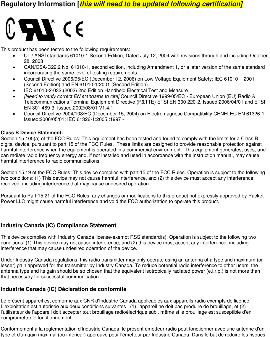               Regulatory Information [this will need to be updated following certification]      This product has been tested to the following requirements:   UL / ANSI standards 61010-1,Second Edition, Dated July 12, 2004 with revisions through and including October 28, 2008    CAN/CSA-C22.2 No. 61010-1, second edition, including Amendment 1, or a later version of the same standard incorporating the same level of testing requirements.    Council Directive 2006/95/EC (December 12, 2006) on Low Voltage Equipment Safety; IEC 61010-1:2001 (Second Edition) and EN 61010-1:2001 (Second Edition)    IEC 61010-2-032 (2002) 2nd Edition Handheld Electrical Test and Measure  [Need to verify correct EN standards to cite] Council Directive 1999/05/EC - European Union (EU) Radio &amp; Telecommunications Terminal Equipment Directive (R&amp;TTE) ETSI EN 300 220-2, Issued:2006/04/01 and ETSI EN 301 489-3, Issued:2002/08/01 V1.4.1   Council Directive 2004/108/EC (December 15, 2004) on Electromagnetic Compatibility CENELEC EN 61326-1 Issued:2006/05/01; IEC 61326-1:2005;:1997 -  Class B Device Statement:  Section 15.105(a) of the FCC Rules: This equipment has been tested and found to comply with the limits for a Class B digital device, pursuant to part 15 of the FCC Rules.  These limits are designed to provide reasonable protection against harmful interference when the equipment is operated in a commercial environment.  This equipment generates, uses, and can radiate radio frequency energy and, if not installed and used in accordance with the instruction manual, may cause harmful interference to radio communications.    Section 15.19 of the FCC Rules: This device complies with part 15 of the FCC Rules. Operation is subject to the following two conditions: (1) This device may not cause harmful interference, and (2) this device must accept any interference received, including interference that may cause undesired operation.  Pursuant to Part 15.21 of the FCC Rules, any changes or modifications to this product not expressly approved by Packet Power LLC might cause harmful interference and void the FCC authorization to operate this product.     Industry Canada (IC) Compliance Statement  This device complies with Industry Canada license-exempt RSS standard(s). Operation is subject to the following two conditions: (1) This device may not cause interference, and (2) this device must accept any interference, including interference that may cause undesired operation of the device.   Under Industry Canada regulations, this radio transmitter may only operate using an antenna of a type and maximum (or lesser) gain approved for the transmitter by Industry Canada. To reduce potential radio interference to other users, the antenna type and its gain should be so chosen that the equivalent isotropically radiated power (e.i.r.p.) is not more than that necessary for successful communication.  Industrie Canada (IC) Déclaration de conformité  Le présent appareil est conforme aux CNR d&apos;Industrie Canada applicables aux appareils radio exempts de licence. L&apos;exploitation est autorisée aux deux conditions suivantes : (1) l&apos;appareil ne doit pas produire de brouillage, et (2) l&apos;utilisateur de l&apos;appareil doit accepter tout brouillage radioélectrique subi, même si le brouillage est susceptible d&apos;en compromettre le fonctionnement.   Conformément à la réglementation d&apos;Industrie Canada, le présent émetteur radio peut fonctionner avec une antenne d&apos;un type et d&apos;un gain maximal (ou inférieur) approuvé pour l&apos;émetteur par Industrie Canada. Dans le but de réduire les risques de brouillage radioélectrique à l&apos;intention des autres utilisateurs, il faut choisir le type d&apos;antenne et son gain de sorte que la puissance isotrope rayonnée équivalente (p.i.r.e.) ne dépasse pas l&apos;intensité nécessaire à l&apos;établissement d&apos;une communication satisfaisante.    