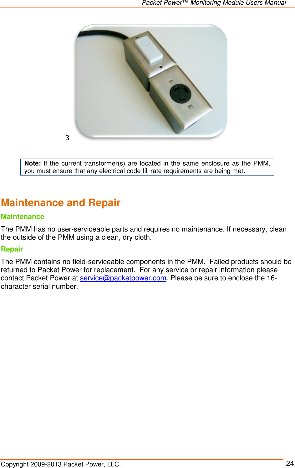   Packet Power™ Monitoring Module Users Manual Copyright 2009-2013 Packet Power, LLC.     24 3    Note: If the current transformer(s) are located in the same enclosure as  the PMM, you must ensure that any electrical code fill rate requirements are being met.  Maintenance and Repair Maintenance The PMM has no user-serviceable parts and requires no maintenance. If necessary, clean the outside of the PMM using a clean, dry cloth.  Repair The PMM contains no field-serviceable components in the PMM.  Failed products should be returned to Packet Power for replacement.  For any service or repair information please contact Packet Power at service@packetpower.com. Please be sure to enclose the 16-character serial number.    