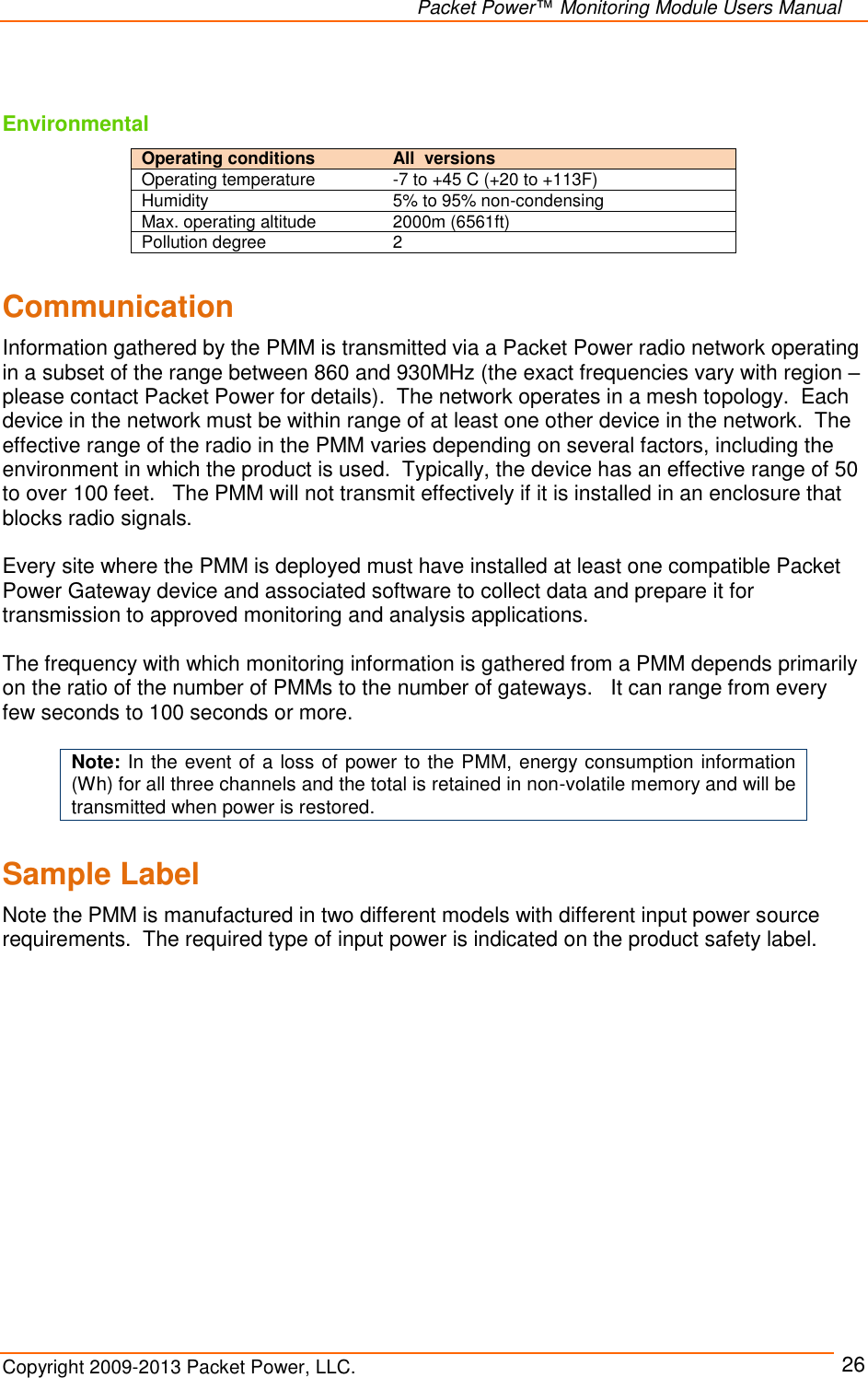   Packet Power™ Monitoring Module Users Manual Copyright 2009-2013 Packet Power, LLC.     26  Environmental Operating conditions   All  versions Operating temperature -7 to +45 C (+20 to +113F) Humidity 5% to 95% non-condensing Max. operating altitude 2000m (6561ft) Pollution degree 2  Communication Information gathered by the PMM is transmitted via a Packet Power radio network operating in a subset of the range between 860 and 930MHz (the exact frequencies vary with region – please contact Packet Power for details).  The network operates in a mesh topology.  Each device in the network must be within range of at least one other device in the network.  The effective range of the radio in the PMM varies depending on several factors, including the environment in which the product is used.  Typically, the device has an effective range of 50 to over 100 feet.   The PMM will not transmit effectively if it is installed in an enclosure that blocks radio signals.     Every site where the PMM is deployed must have installed at least one compatible Packet Power Gateway device and associated software to collect data and prepare it for transmission to approved monitoring and analysis applications.    The frequency with which monitoring information is gathered from a PMM depends primarily on the ratio of the number of PMMs to the number of gateways.   It can range from every few seconds to 100 seconds or more.  Note: In the event of a loss of power to the PMM, energy consumption information (Wh) for all three channels and the total is retained in non-volatile memory and will be transmitted when power is restored.  Sample Label  Note the PMM is manufactured in two different models with different input power source requirements.  The required type of input power is indicated on the product safety label.  