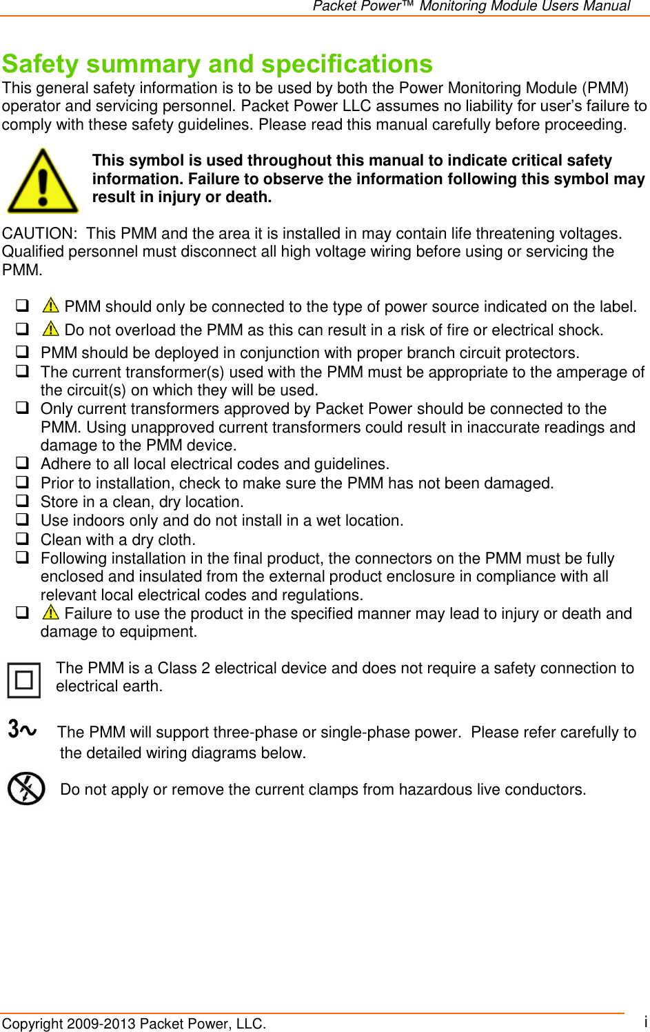   Packet Power™ Monitoring Module Users Manual Copyright 2009-2013 Packet Power, LLC.     i Safety summary and specifications This general safety information is to be used by both the Power Monitoring Module (PMM) operator and servicing personnel. Packet Power LLC assumes no liability for user’s failure to comply with these safety guidelines. Please read this manual carefully before proceeding.  This symbol is used throughout this manual to indicate critical safety information. Failure to observe the information following this symbol may result in injury or death.  CAUTION:  This PMM and the area it is installed in may contain life threatening voltages. Qualified personnel must disconnect all high voltage wiring before using or servicing the PMM.    PMM should only be connected to the type of power source indicated on the label.    Do not overload the PMM as this can result in a risk of fire or electrical shock.   PMM should be deployed in conjunction with proper branch circuit protectors.   The current transformer(s) used with the PMM must be appropriate to the amperage of the circuit(s) on which they will be used.   Only current transformers approved by Packet Power should be connected to the PMM. Using unapproved current transformers could result in inaccurate readings and damage to the PMM device.    Adhere to all local electrical codes and guidelines.  Prior to installation, check to make sure the PMM has not been damaged.  Store in a clean, dry location.  Use indoors only and do not install in a wet location.  Clean with a dry cloth.  Following installation in the final product, the connectors on the PMM must be fully enclosed and insulated from the external product enclosure in compliance with all relevant local electrical codes and regulations.   Failure to use the product in the specified manner may lead to injury or death and damage to equipment.  The PMM is a Class 2 electrical device and does not require a safety connection to electrical earth.     3∿    The PMM will support three-phase or single-phase power.  Please refer carefully to the detailed wiring diagrams below.        Do not apply or remove the current clamps from hazardous live conductors. 