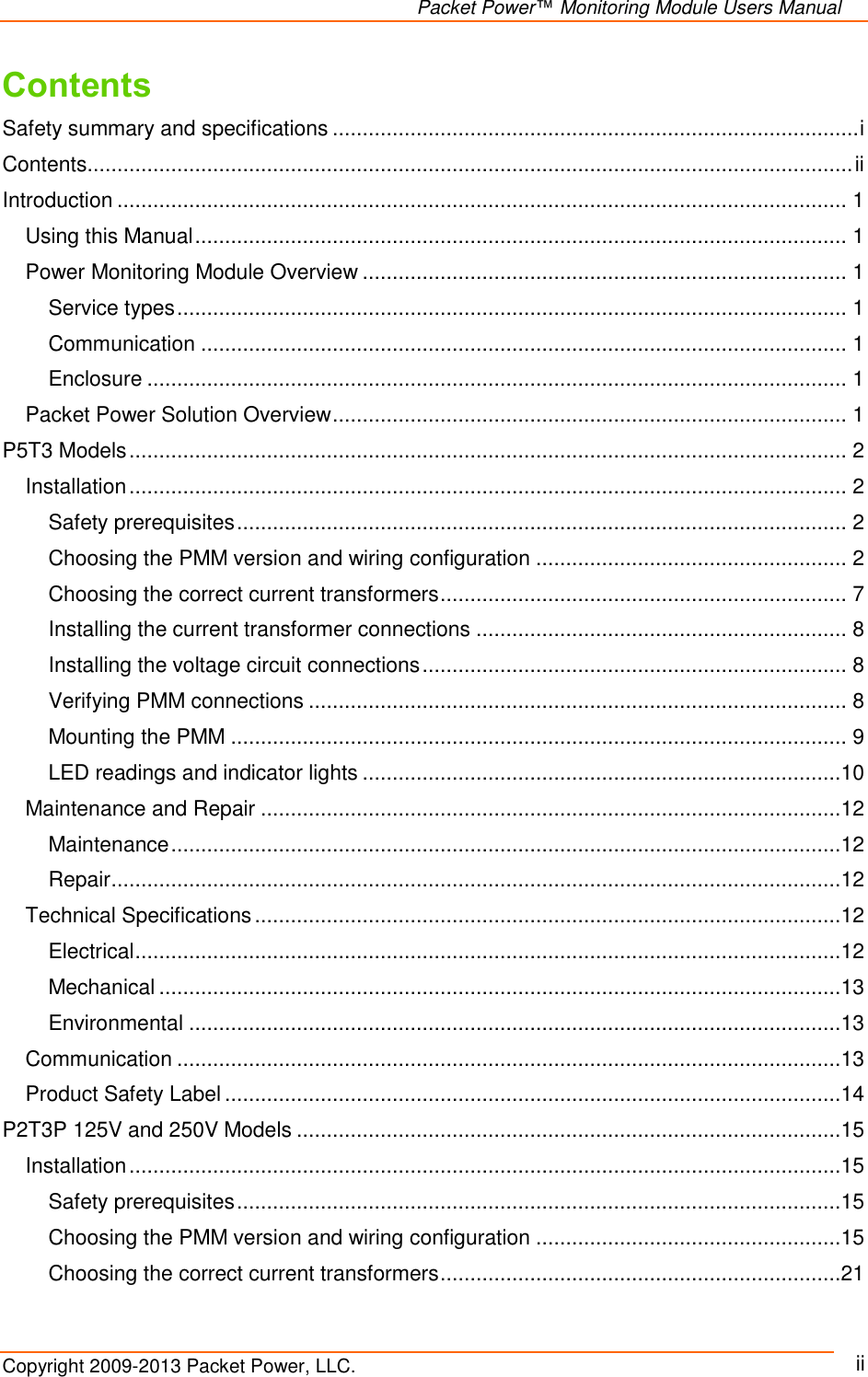   Packet Power™ Monitoring Module Users Manual Copyright 2009-2013 Packet Power, LLC.     ii Contents Safety summary and specifications ........................................................................................ i Contents ................................................................................................................................ ii Introduction .......................................................................................................................... 1 Using this Manual ............................................................................................................. 1 Power Monitoring Module Overview ................................................................................. 1 Service types ................................................................................................................ 1 Communication ............................................................................................................ 1 Enclosure ..................................................................................................................... 1 Packet Power Solution Overview ...................................................................................... 1 P5T3 Models ........................................................................................................................ 2 Installation ........................................................................................................................ 2 Safety prerequisites ...................................................................................................... 2 Choosing the PMM version and wiring configuration .................................................... 2 Choosing the correct current transformers .................................................................... 7 Installing the current transformer connections .............................................................. 8 Installing the voltage circuit connections ....................................................................... 8 Verifying PMM connections .......................................................................................... 8 Mounting the PMM ....................................................................................................... 9 LED readings and indicator lights ................................................................................10 Maintenance and Repair .................................................................................................12 Maintenance ................................................................................................................12 Repair ..........................................................................................................................12 Technical Specifications ..................................................................................................12 Electrical ......................................................................................................................12 Mechanical ..................................................................................................................13 Environmental .............................................................................................................13 Communication ...............................................................................................................13 Product Safety Label .......................................................................................................14 P2T3P 125V and 250V Models ...........................................................................................15 Installation .......................................................................................................................15 Safety prerequisites .....................................................................................................15 Choosing the PMM version and wiring configuration ...................................................15 Choosing the correct current transformers ...................................................................21 