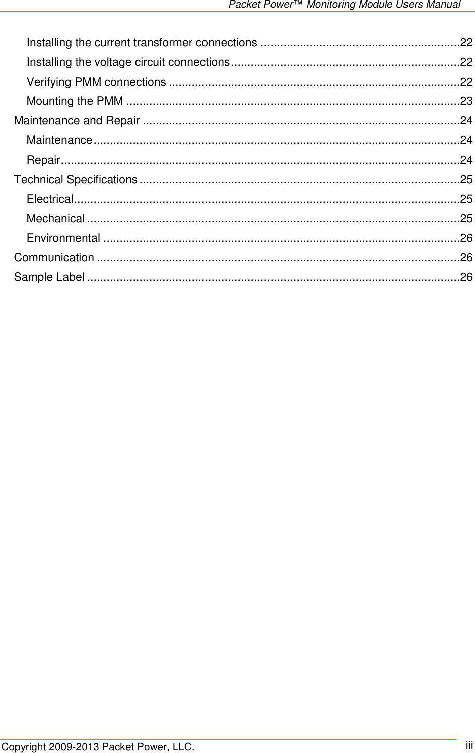  Packet Power™ Monitoring Module Users Manual Copyright 2009-2013 Packet Power, LLC.     iii Installing the current transformer connections .............................................................22 Installing the voltage circuit connections ......................................................................22 Verifying PMM connections .........................................................................................22 Mounting the PMM ......................................................................................................23 Maintenance and Repair .................................................................................................24 Maintenance ................................................................................................................24 Repair ..........................................................................................................................24 Technical Specifications ..................................................................................................25 Electrical ......................................................................................................................25 Mechanical ..................................................................................................................25 Environmental .............................................................................................................26 Communication ...............................................................................................................26 Sample Label ..................................................................................................................26    