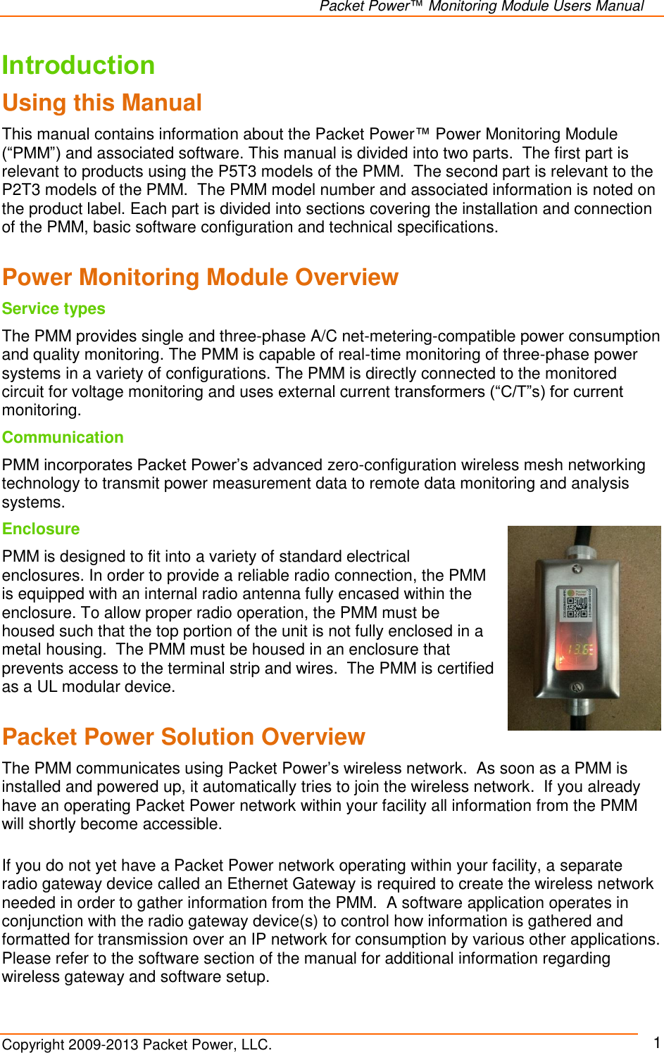   Packet Power™ Monitoring Module Users Manual Copyright 2009-2013 Packet Power, LLC.     1 Introduction Using this Manual This manual contains information about the Packet Power™ Power Monitoring Module   (“PMM”) and associated software. This manual is divided into two parts.  The first part is relevant to products using the P5T3 models of the PMM.  The second part is relevant to the P2T3 models of the PMM.  The PMM model number and associated information is noted on the product label. Each part is divided into sections covering the installation and connection of the PMM, basic software configuration and technical specifications.   Power Monitoring Module Overview Service types The PMM provides single and three-phase A/C net-metering-compatible power consumption and quality monitoring. The PMM is capable of real-time monitoring of three-phase power systems in a variety of configurations. The PMM is directly connected to the monitored circuit for voltage monitoring and uses external current transformers (“C/T”s) for current monitoring.  Communication PMM incorporates Packet Power’s advanced zero-configuration wireless mesh networking technology to transmit power measurement data to remote data monitoring and analysis systems.  Enclosure PMM is designed to fit into a variety of standard electrical enclosures. In order to provide a reliable radio connection, the PMM is equipped with an internal radio antenna fully encased within the enclosure. To allow proper radio operation, the PMM must be housed such that the top portion of the unit is not fully enclosed in a metal housing.  The PMM must be housed in an enclosure that prevents access to the terminal strip and wires.  The PMM is certified as a UL modular device.  Packet Power Solution Overview The PMM communicates using Packet Power’s wireless network.  As soon as a PMM is installed and powered up, it automatically tries to join the wireless network.  If you already have an operating Packet Power network within your facility all information from the PMM will shortly become accessible.   If you do not yet have a Packet Power network operating within your facility, a separate radio gateway device called an Ethernet Gateway is required to create the wireless network needed in order to gather information from the PMM.  A software application operates in conjunction with the radio gateway device(s) to control how information is gathered and formatted for transmission over an IP network for consumption by various other applications. Please refer to the software section of the manual for additional information regarding wireless gateway and software setup. 