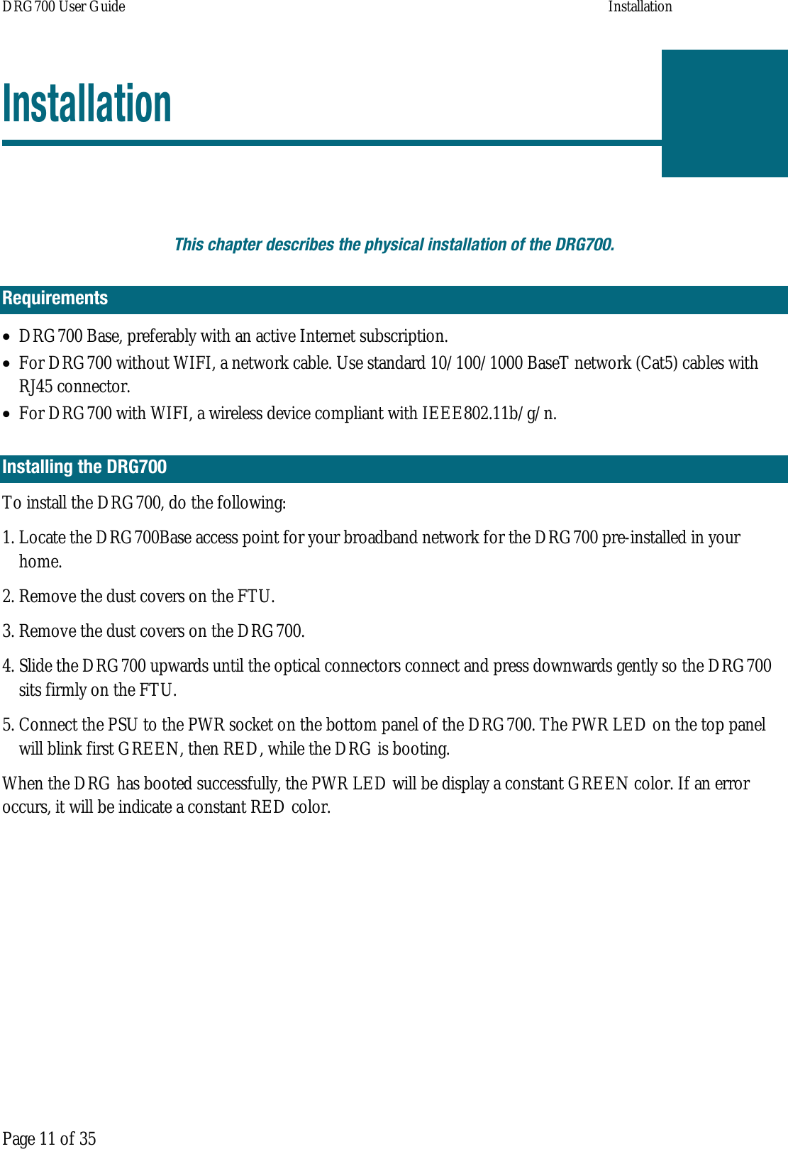 DRG700 User Guide    Installation  Page 11 of 35 Installation  This chapter describes the physical installation of the DRG700. Requirements • DRG700 Base, preferably with an active Internet subscription. • For DRG700 without WIFI, a network cable. Use standard 10/100/1000 BaseT network (Cat5) cables with RJ45 connector. • For DRG700 with WIFI, a wireless device compliant with IEEE802.11b/g/n. Installing the DRG700 To install the DRG700, do the following: 1. Locate the DRG700Base access point for your broadband network for the DRG700 pre-installed in your home.  2. Remove the dust covers on the FTU. 3. Remove the dust covers on the DRG700. 4. Slide the DRG700 upwards until the optical connectors connect and press downwards gently so the DRG700 sits firmly on the FTU. 5. Connect the PSU to the PWR socket on the bottom panel of the DRG700. The PWR LED on the top panel will blink first GREEN, then RED, while the DRG is booting. When the DRG has booted successfully, the PWR LED will be display a constant GREEN color. If an error occurs, it will be indicate a constant RED color.    